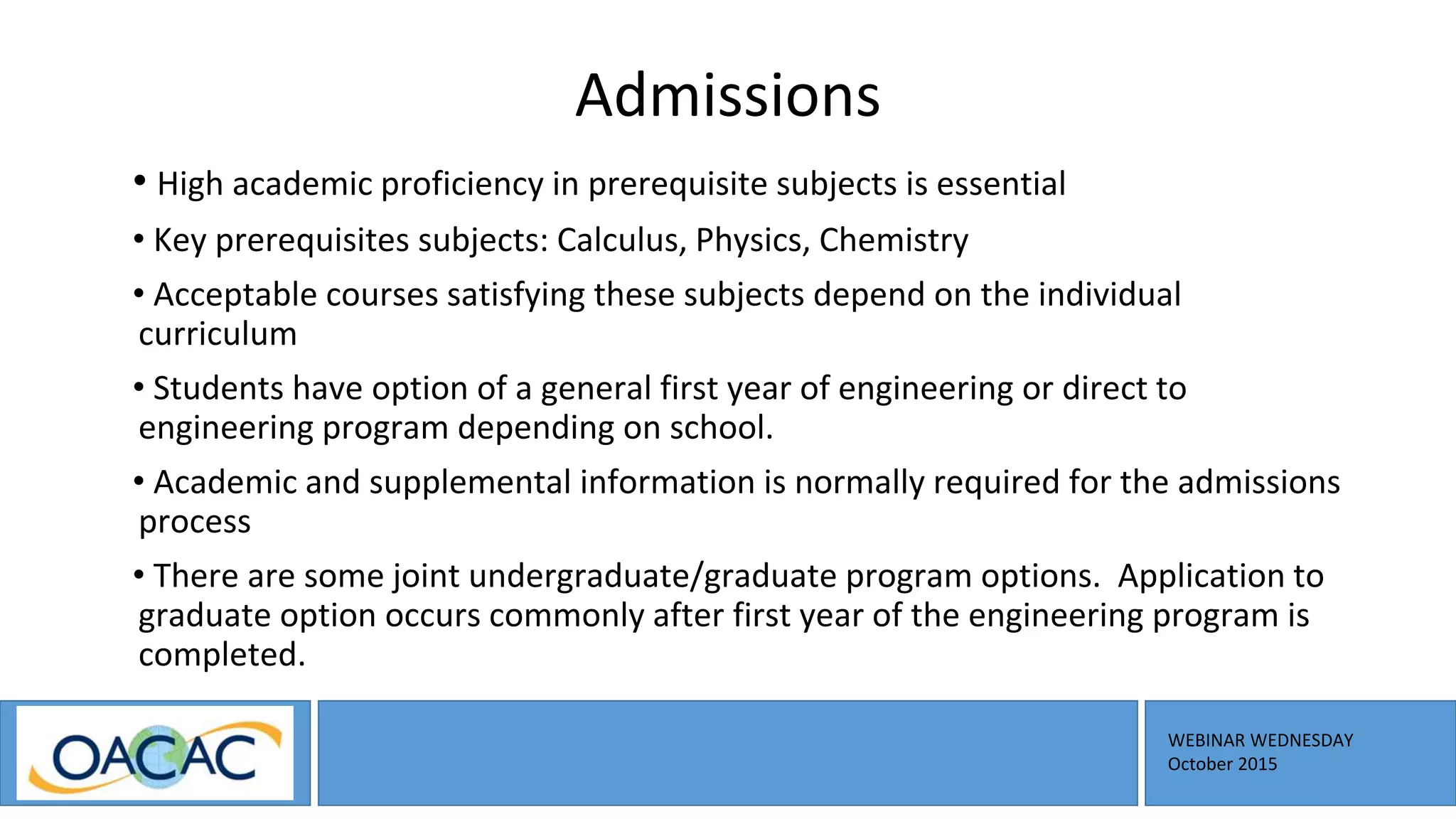 WEBINAR WEDNESDAY
October 2015
Admissions
• High academic proficiency in prerequisite subjects is essential
• Key prerequisites subjects: Calculus, Physics, Chemistry
• Acceptable courses satisfying these subjects depend on the individual
curriculum
• Students have option of a general first year of engineering or direct to
engineering program depending on school.
• Academic and supplemental information is normally required for the admissions
process
• There are some joint undergraduate/graduate program options. Application to
graduate option occurs commonly after first year of the engineering program is
completed.
 