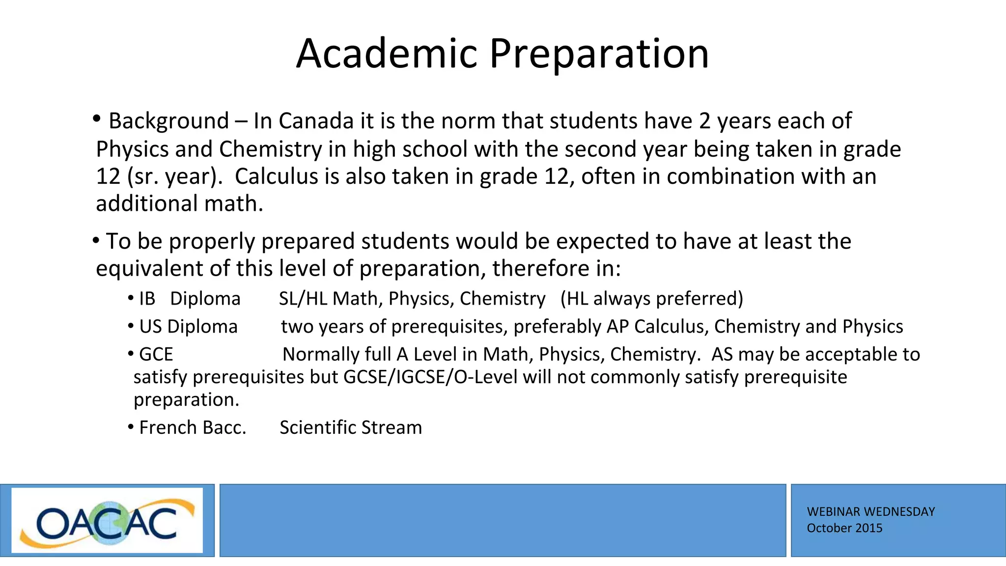 WEBINAR WEDNESDAY
October 2015
Academic Preparation
• Background – In Canada it is the norm that students have 2 years each of
Physics and Chemistry in high school with the second year being taken in grade
12 (sr. year). Calculus is also taken in grade 12, often in combination with an
additional math.
• To be properly prepared students would be expected to have at least the
equivalent of this level of preparation, therefore in:
• IB Diploma SL/HL Math, Physics, Chemistry (HL always preferred)
• US Diploma two years of prerequisites, preferably AP Calculus, Chemistry and Physics
• GCE Normally full A Level in Math, Physics, Chemistry. AS may be acceptable to
satisfy prerequisites but GCSE/IGCSE/O-Level will not commonly satisfy prerequisite
preparation.
• French Bacc. Scientific Stream
 