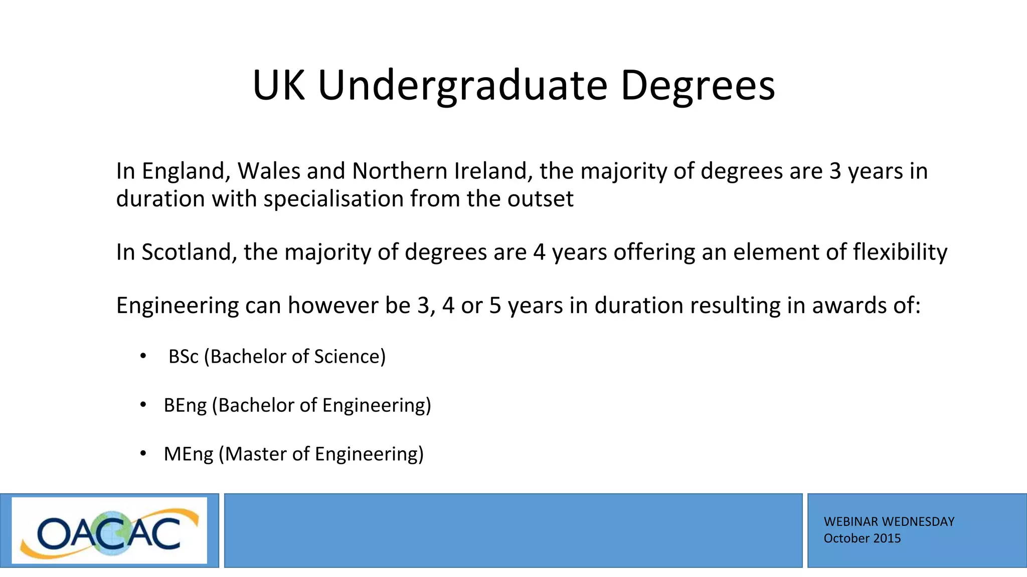 WEBINAR WEDNESDAY
October 2015
UK Undergraduate Degrees
In England, Wales and Northern Ireland, the majority of degrees are 3 years in
duration with specialisation from the outset
In Scotland, the majority of degrees are 4 years offering an element of flexibility
Engineering can however be 3, 4 or 5 years in duration resulting in awards of:
• BSc (Bachelor of Science)
• BEng (Bachelor of Engineering)
• MEng (Master of Engineering)
 