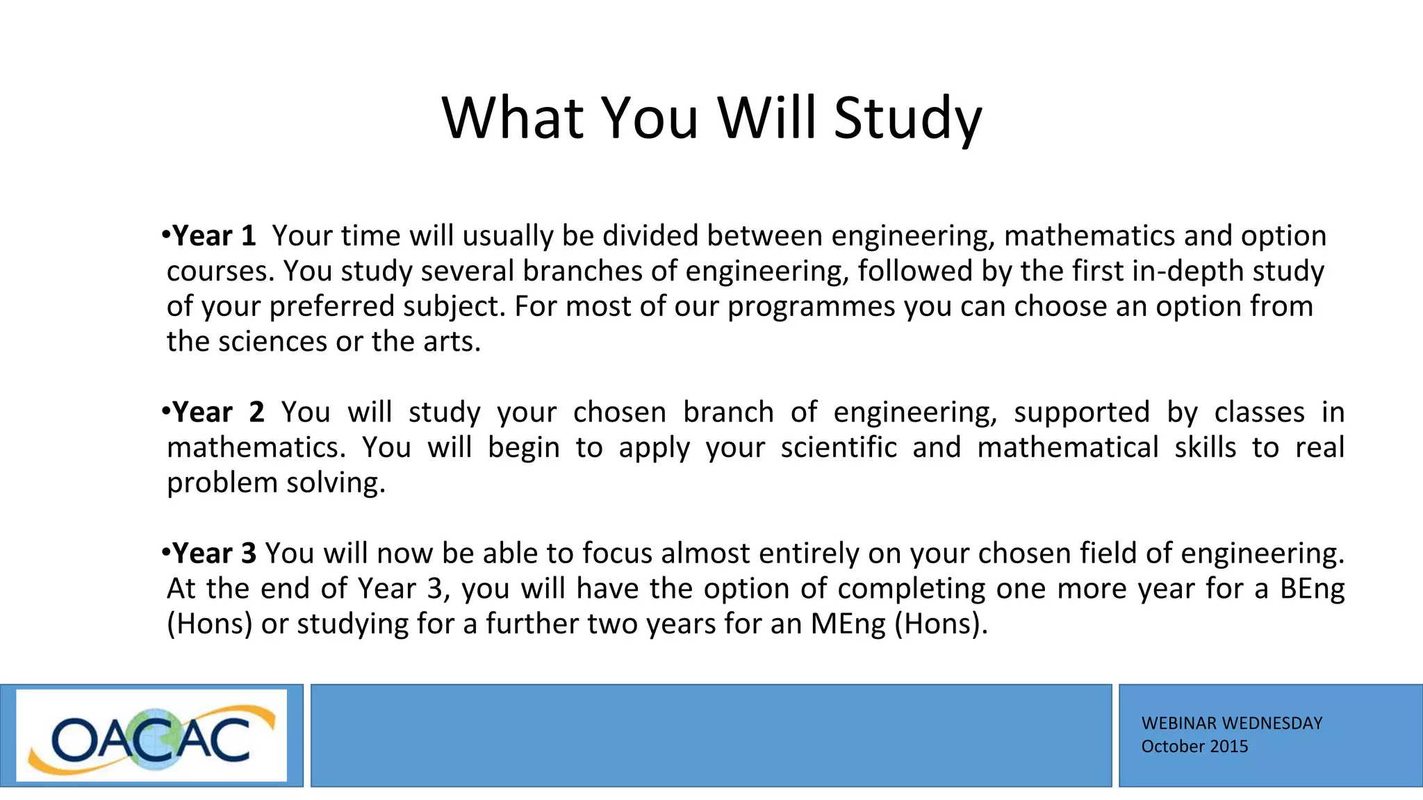 WEBINAR WEDNESDAY
October 2015
What You Will Study
•Year 1 Your time will usually be divided between engineering, mathematics and option
courses. You study several branches of engineering, followed by the first in-depth study
of your preferred subject. For most of our programmes you can choose an option from
the sciences or the arts.
•Year 2 You will study your chosen branch of engineering, supported by classes in
mathematics. You will begin to apply your scientific and mathematical skills to real
problem solving.
•Year 3 You will now be able to focus almost entirely on your chosen field of engineering.
At the end of Year 3, you will have the option of completing one more year for a BEng
(Hons) or studying for a further two years for an MEng (Hons).
 