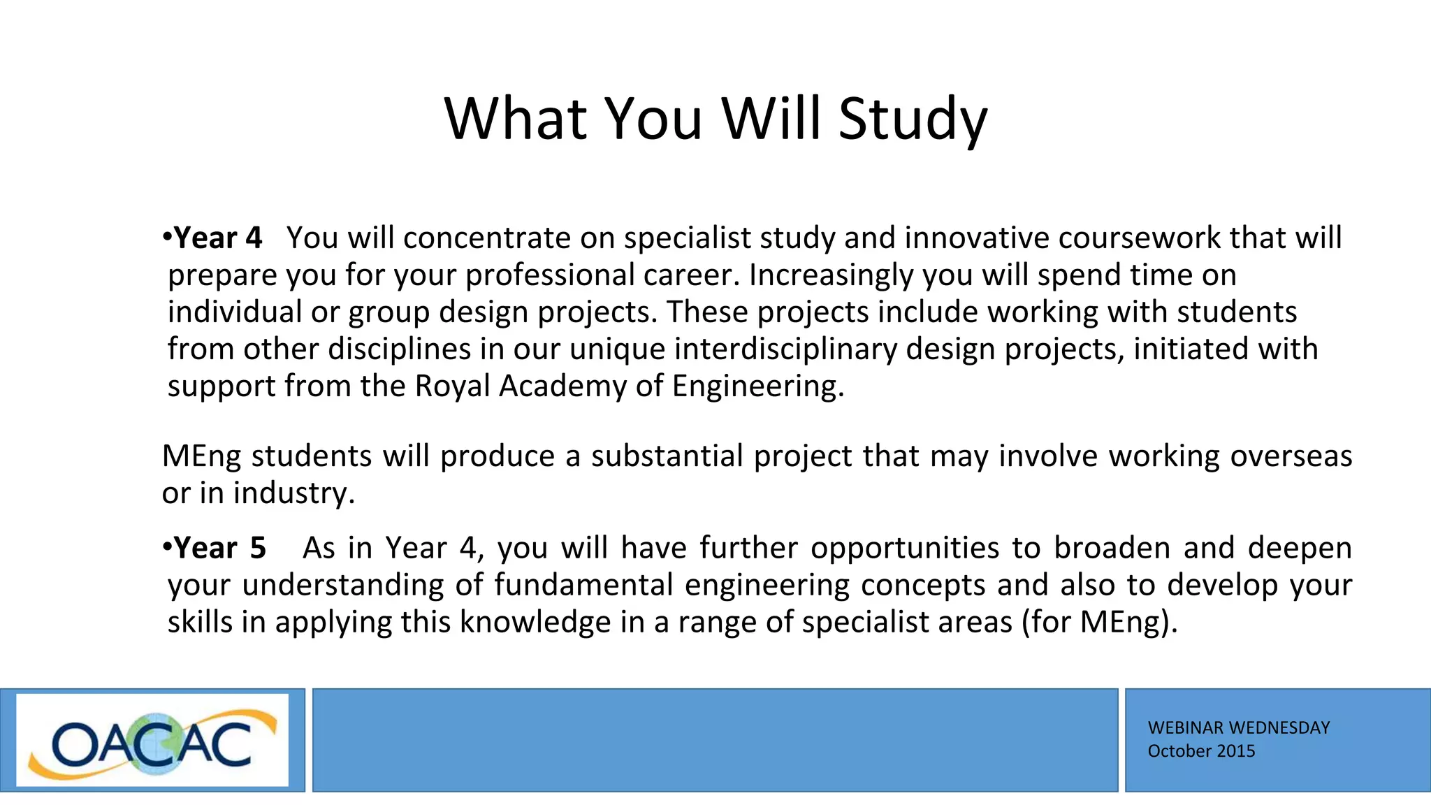 WEBINAR WEDNESDAY
October 2015
What You Will Study
•Year 4 You will concentrate on specialist study and innovative coursework that will
prepare you for your professional career. Increasingly you will spend time on
individual or group design projects. These projects include working with students
from other disciplines in our unique interdisciplinary design projects, initiated with
support from the Royal Academy of Engineering.
MEng students will produce a substantial project that may involve working overseas
or in industry.
•Year 5 As in Year 4, you will have further opportunities to broaden and deepen
your understanding of fundamental engineering concepts and also to develop your
skills in applying this knowledge in a range of specialist areas (for MEng).
 