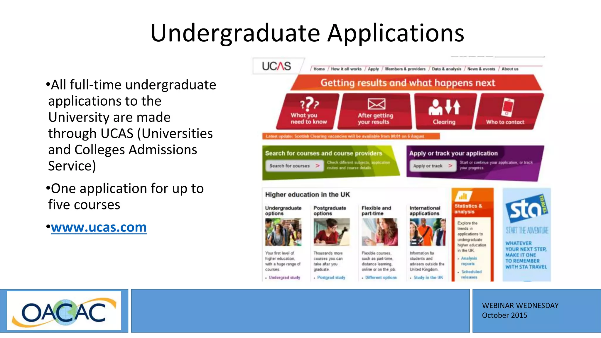 WEBINAR WEDNESDAY
October 2015
Undergraduate Applications
•All full-time undergraduate
applications to the
University are made
through UCAS (Universities
and Colleges Admissions
Service)
•One application for up to
five courses
•www.ucas.com
 