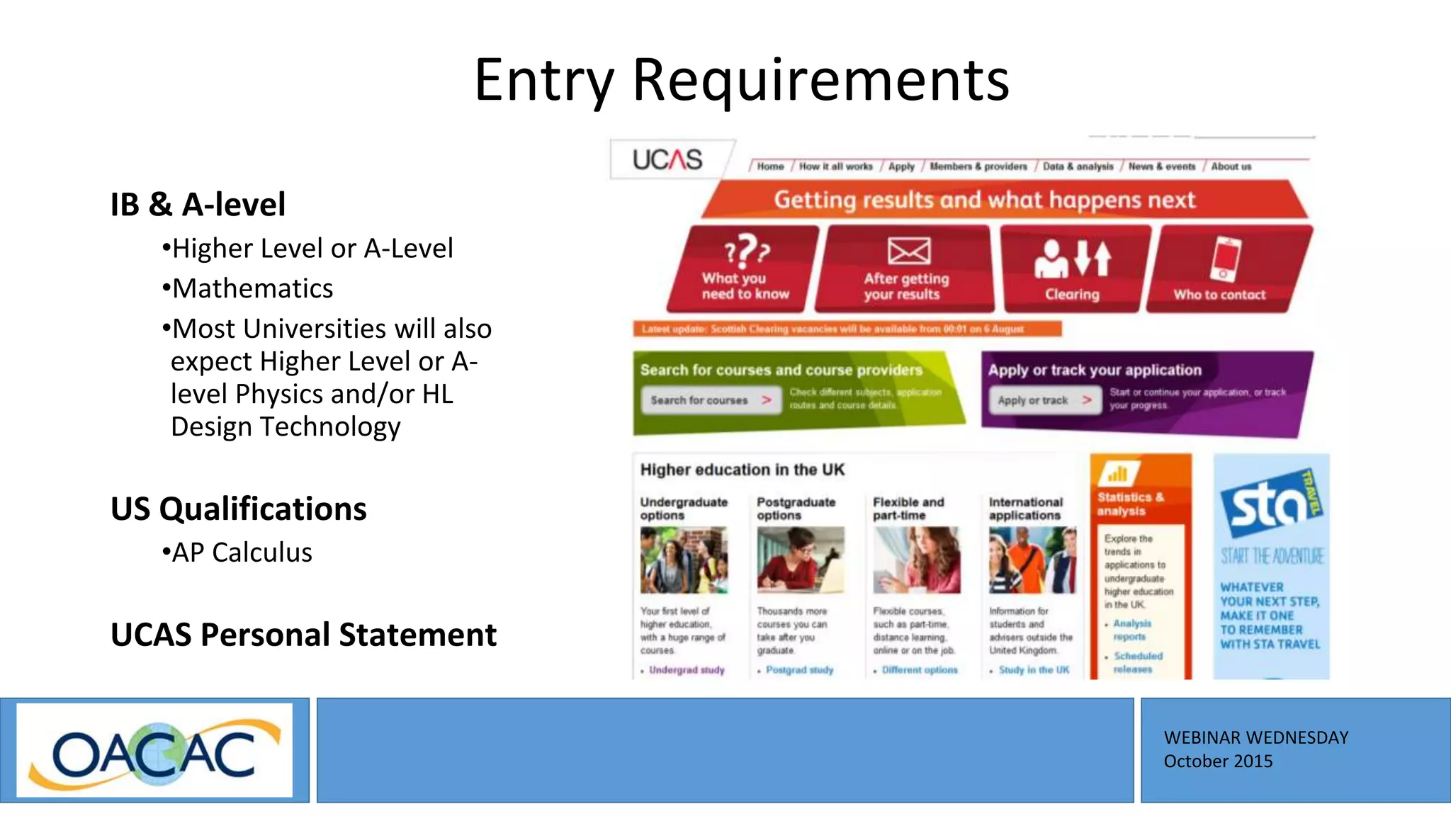 WEBINAR WEDNESDAY
October 2015
Entry Requirements
IB & A-level
•Higher Level or A-Level
•Mathematics
•Most Universities will also
expect Higher Level or A-
level Physics and/or HL
Design Technology
US Qualifications
•AP Calculus
UCAS Personal Statement
 