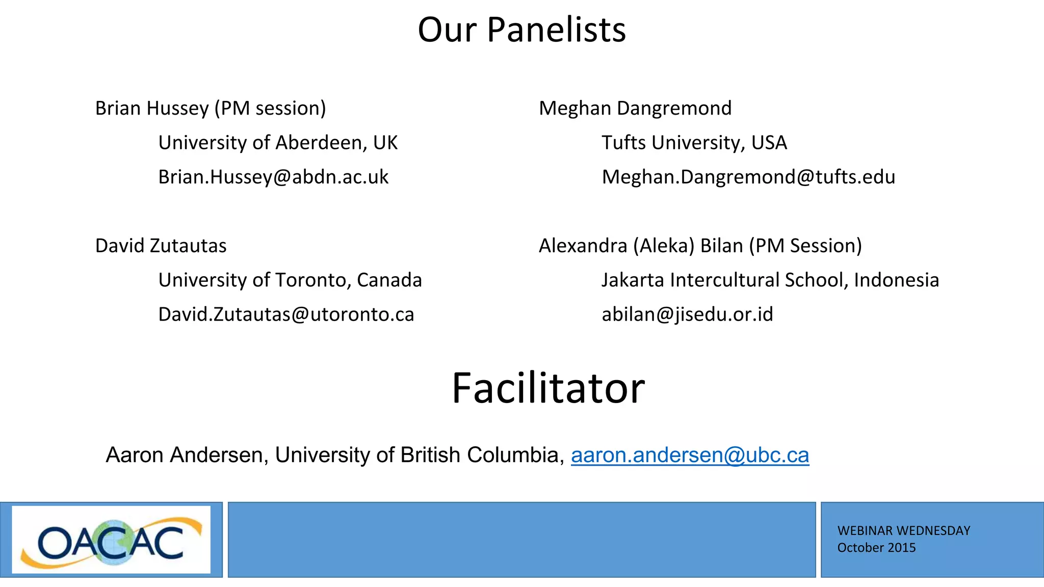 WEBINAR WEDNESDAY
October 2015
Our Panelists
Brian Hussey (PM session)
University of Aberdeen, UK
Brian.Hussey@abdn.ac.uk
David Zutautas
University of Toronto, Canada
David.Zutautas@utoronto.ca
Meghan Dangremond
Tufts University, USA
Meghan.Dangremond@tufts.edu
Alexandra (Aleka) Bilan (PM Session)
Jakarta Intercultural School, Indonesia
abilan@jisedu.or.id
Facilitator
Aaron Andersen, University of British Columbia, aaron.andersen@ubc.ca
 