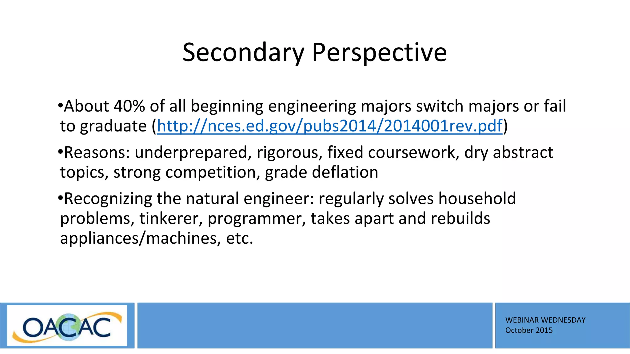 WEBINAR WEDNESDAY
October 2015
Secondary Perspective
•About 40% of all beginning engineering majors switch majors or fail
to graduate (http://nces.ed.gov/pubs2014/2014001rev.pdf)
•Reasons: underprepared, rigorous, fixed coursework, dry abstract
topics, strong competition, grade deflation
•Recognizing the natural engineer: regularly solves household
problems, tinkerer, programmer, takes apart and rebuilds
appliances/machines, etc.
 