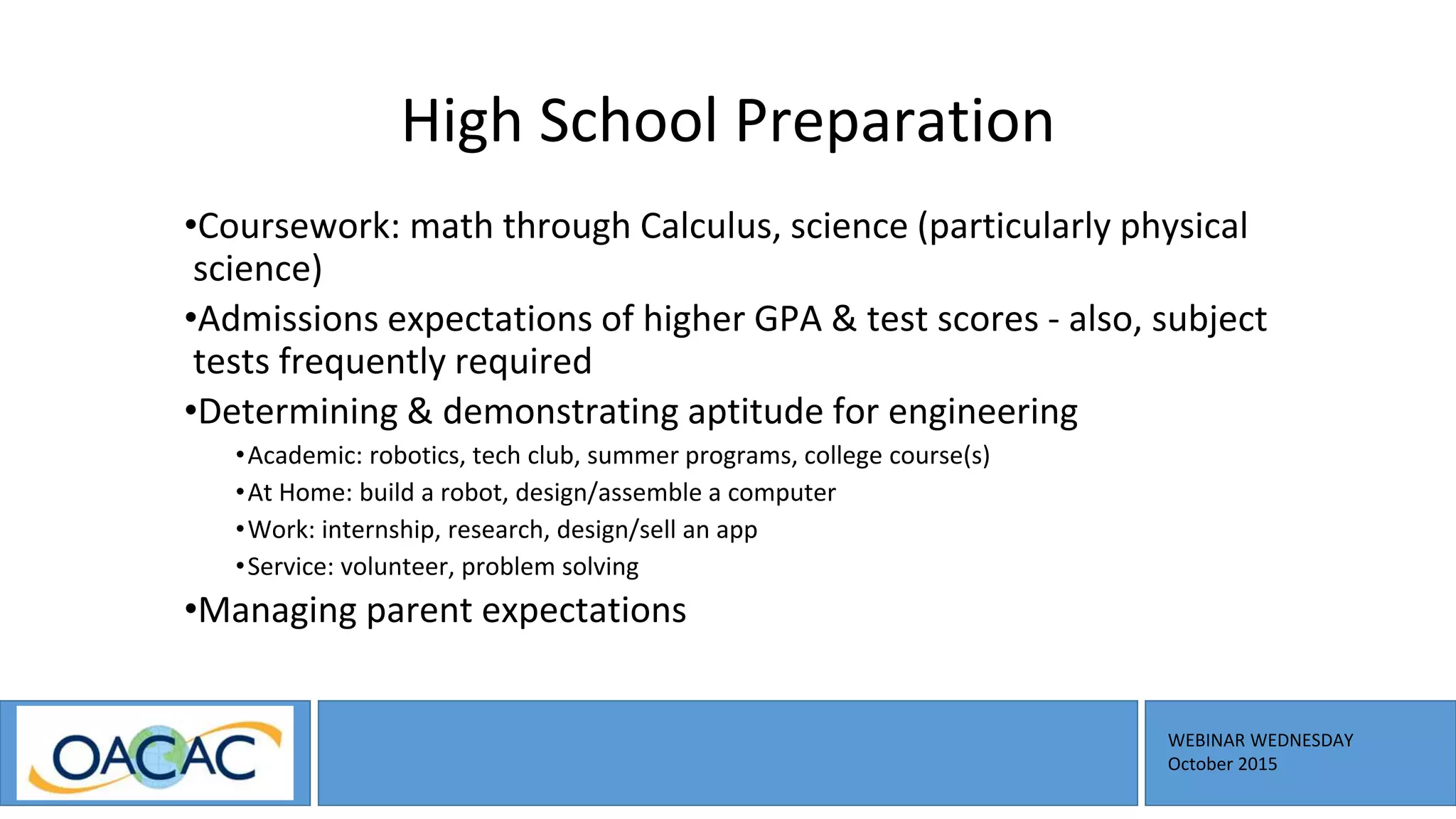 WEBINAR WEDNESDAY
October 2015
High School Preparation
•Coursework: math through Calculus, science (particularly physical
science)
•Admissions expectations of higher GPA & test scores - also, subject
tests frequently required
•Determining & demonstrating aptitude for engineering
•Academic: robotics, tech club, summer programs, college course(s)
•At Home: build a robot, design/assemble a computer
•Work: internship, research, design/sell an app
•Service: volunteer, problem solving
•Managing parent expectations
 