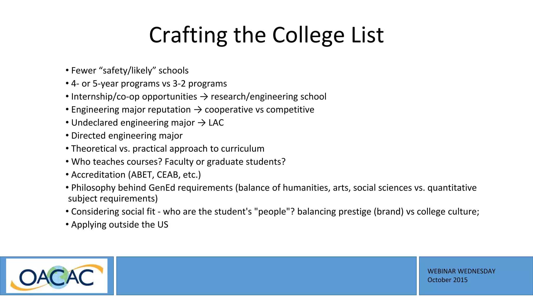 WEBINAR WEDNESDAY
October 2015
Crafting the College List
• Fewer “safety/likely” schools
• 4- or 5-year programs vs 3-2 programs
• Internship/co-op opportunities → research/engineering school
• Engineering major reputation → cooperative vs competitive
• Undeclared engineering major → LAC
• Directed engineering major
• Theoretical vs. practical approach to curriculum
• Who teaches courses? Faculty or graduate students?
• Accreditation (ABET, CEAB, etc.)
• Philosophy behind GenEd requirements (balance of humanities, arts, social sciences vs. quantitative
subject requirements)
• Considering social fit - who are the student's "people"? balancing prestige (brand) vs college culture;
• Applying outside the US
 