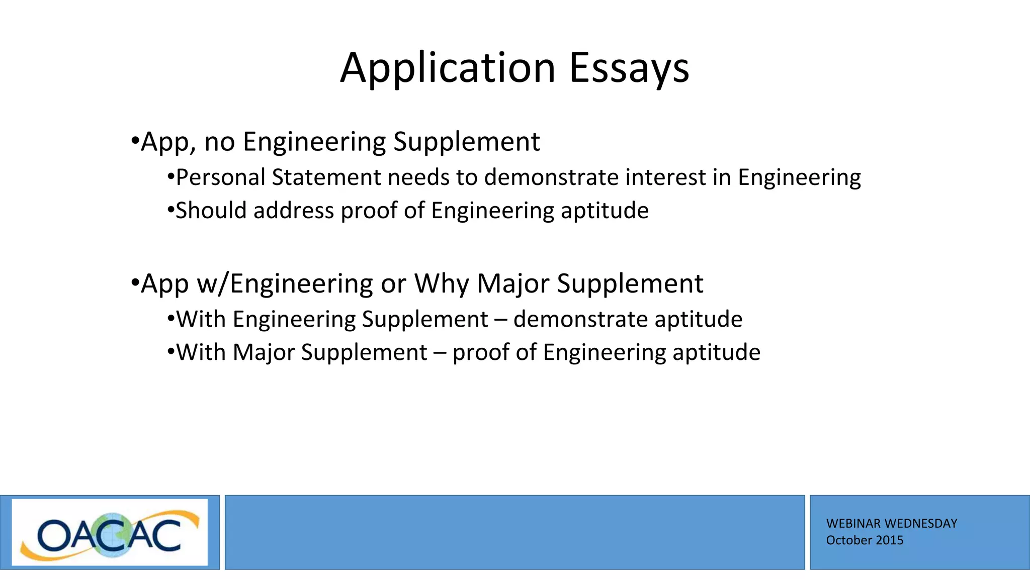 WEBINAR WEDNESDAY
October 2015
Application Essays
•App, no Engineering Supplement
•Personal Statement needs to demonstrate interest in Engineering
•Should address proof of Engineering aptitude
•App w/Engineering or Why Major Supplement
•With Engineering Supplement – demonstrate aptitude
•With Major Supplement – proof of Engineering aptitude
 