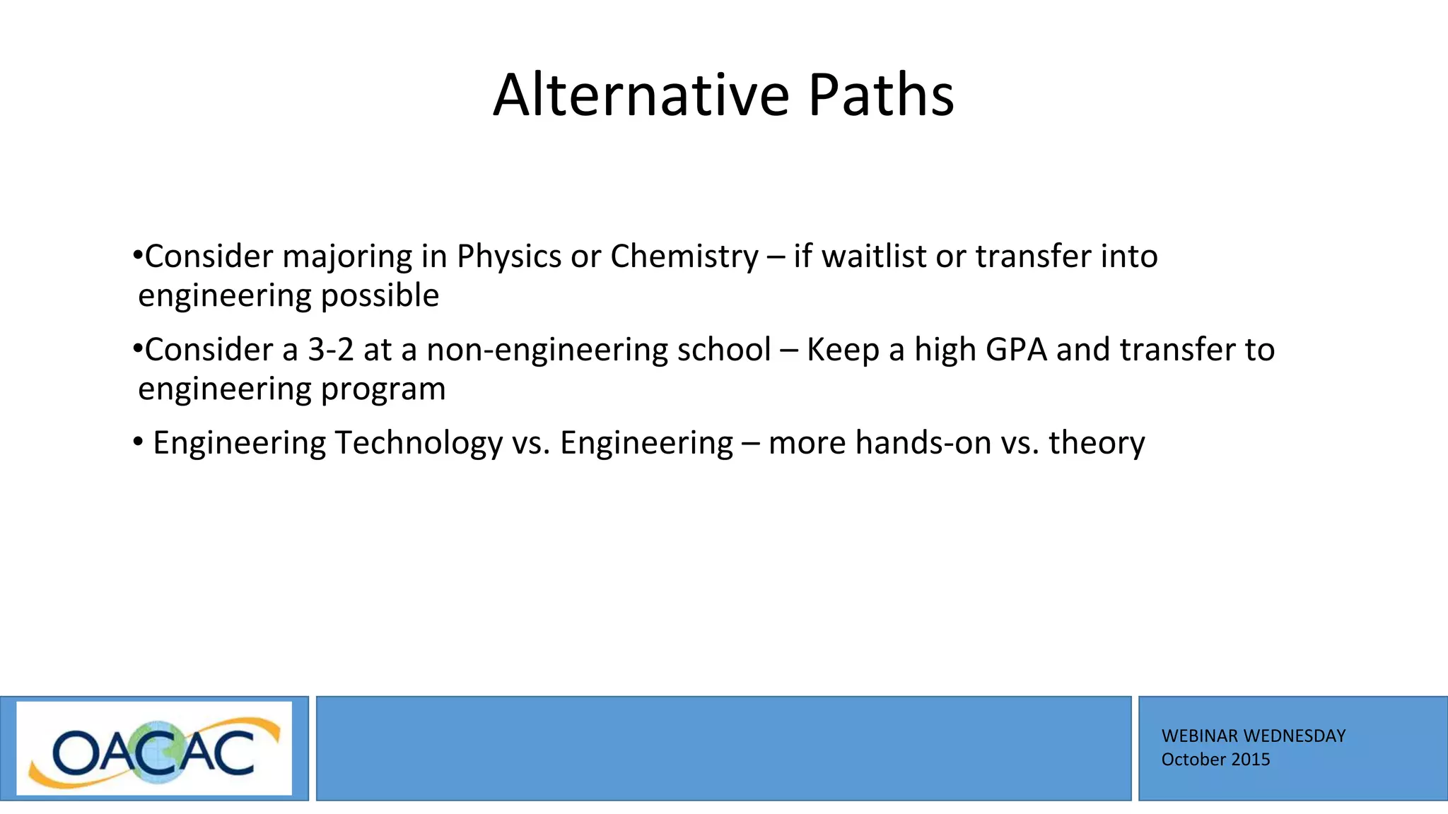 WEBINAR WEDNESDAY
October 2015
Alternative Paths
•Consider majoring in Physics or Chemistry – if waitlist or transfer into
engineering possible
•Consider a 3-2 at a non-engineering school – Keep a high GPA and transfer to
engineering program
• Engineering Technology vs. Engineering – more hands-on vs. theory
 