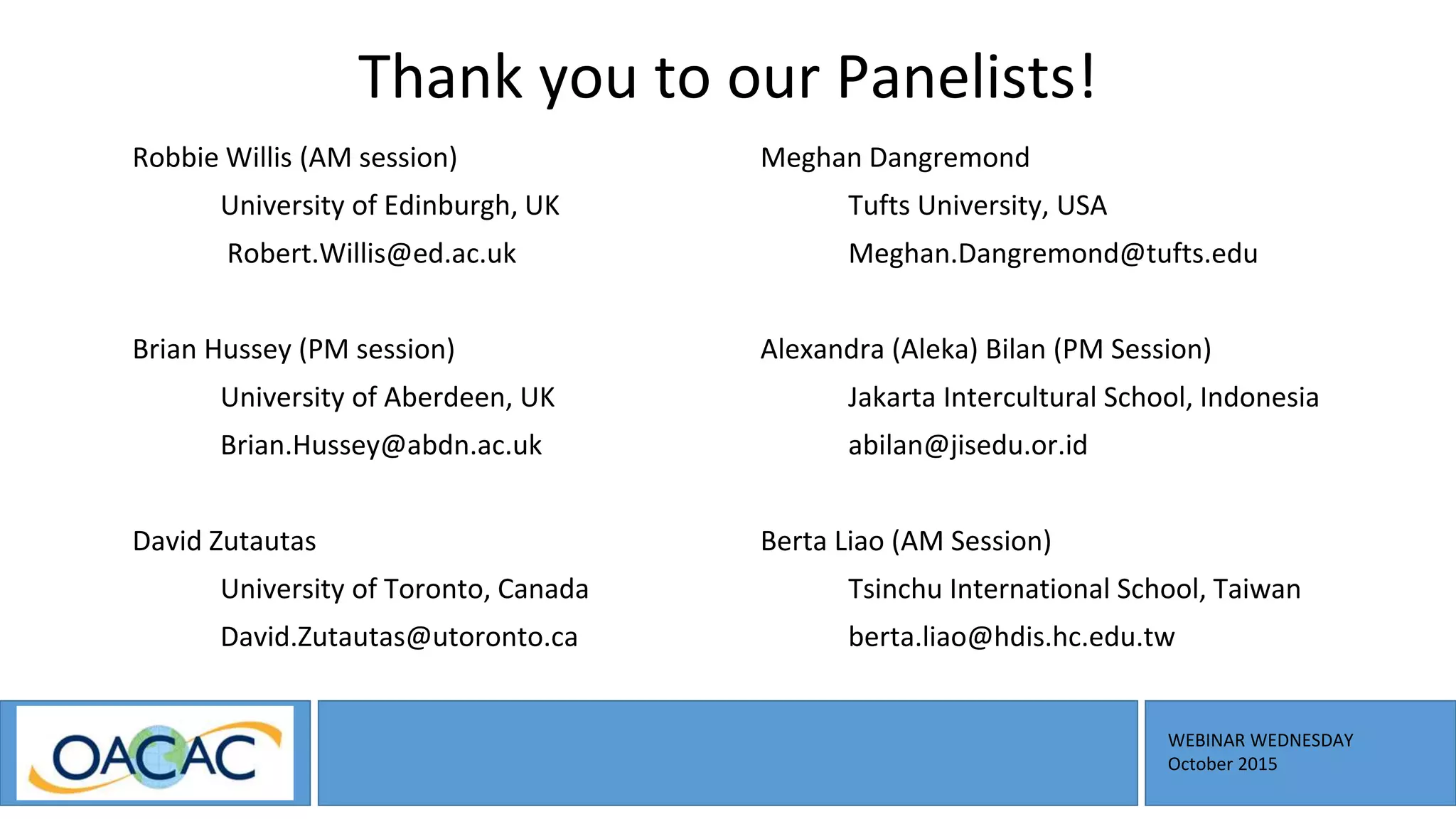 WEBINAR WEDNESDAY
October 2015
Thank you to our Panelists!
Robbie Willis (AM session)
University of Edinburgh, UK
Robert.Willis@ed.ac.uk
Brian Hussey (PM session)
University of Aberdeen, UK
Brian.Hussey@abdn.ac.uk
David Zutautas
University of Toronto, Canada
David.Zutautas@utoronto.ca
Meghan Dangremond
Tufts University, USA
Meghan.Dangremond@tufts.edu
Alexandra (Aleka) Bilan (PM Session)
Jakarta Intercultural School, Indonesia
abilan@jisedu.or.id
Berta Liao (AM Session)
Tsinchu International School, Taiwan
berta.liao@hdis.hc.edu.tw
 