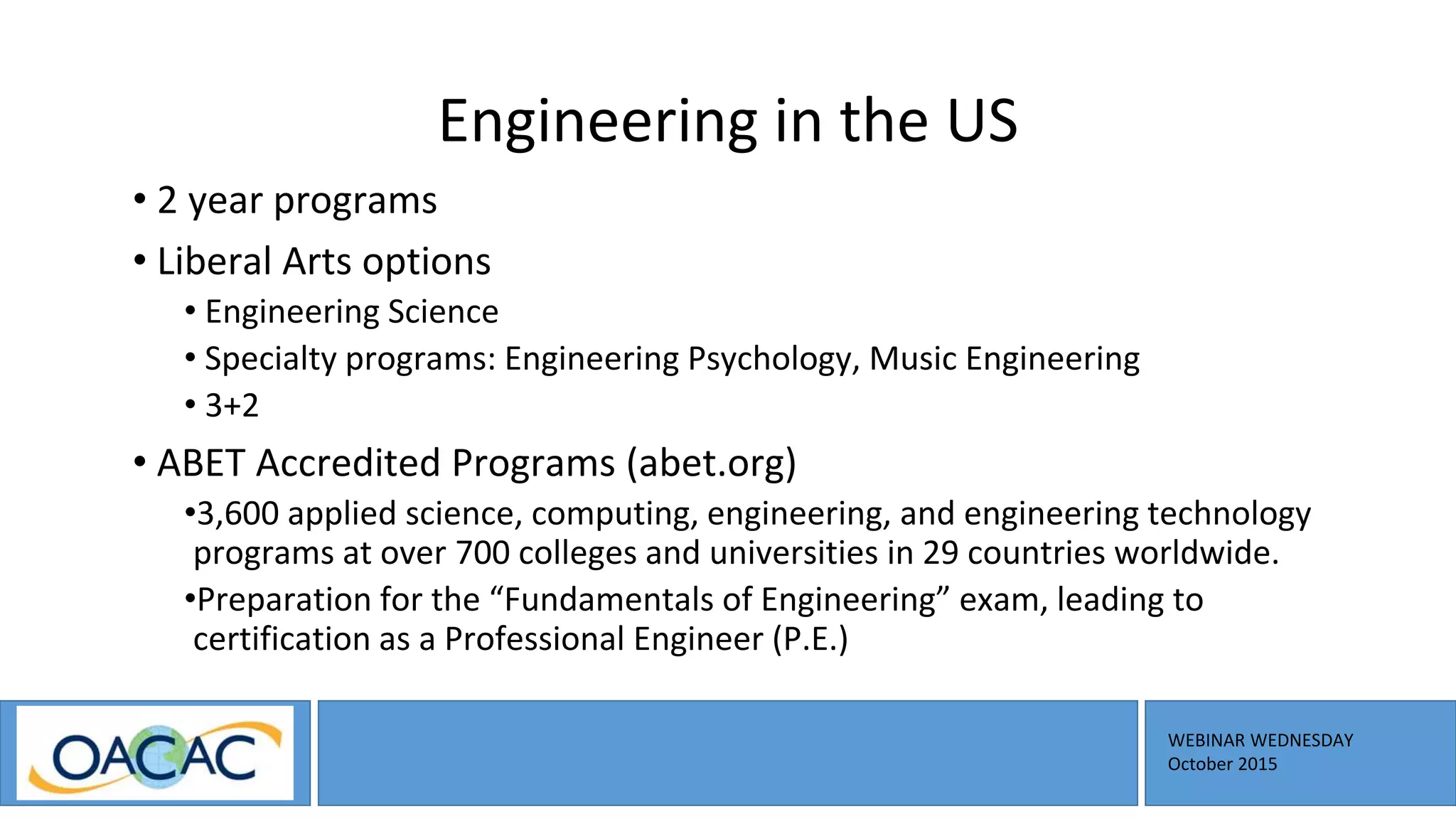 WEBINAR WEDNESDAY
October 2015
Engineering in the US
• 2 year programs
• Liberal Arts options
• Engineering Science
• Specialty programs: Engineering Psychology, Music Engineering
• 3+2
• ABET Accredited Programs (abet.org)
•3,600 applied science, computing, engineering, and engineering technology
programs at over 700 colleges and universities in 29 countries worldwide.
•Preparation for the “Fundamentals of Engineering” exam, leading to
certification as a Professional Engineer (P.E.)
 