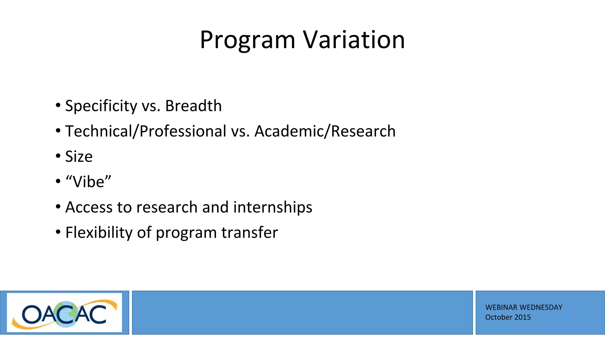 WEBINAR WEDNESDAY
October 2015
Program Variation
• Specificity vs. Breadth
• Technical/Professional vs. Academic/Research
• Size
• “Vibe”
• Access to research and internships
• Flexibility of program transfer
 