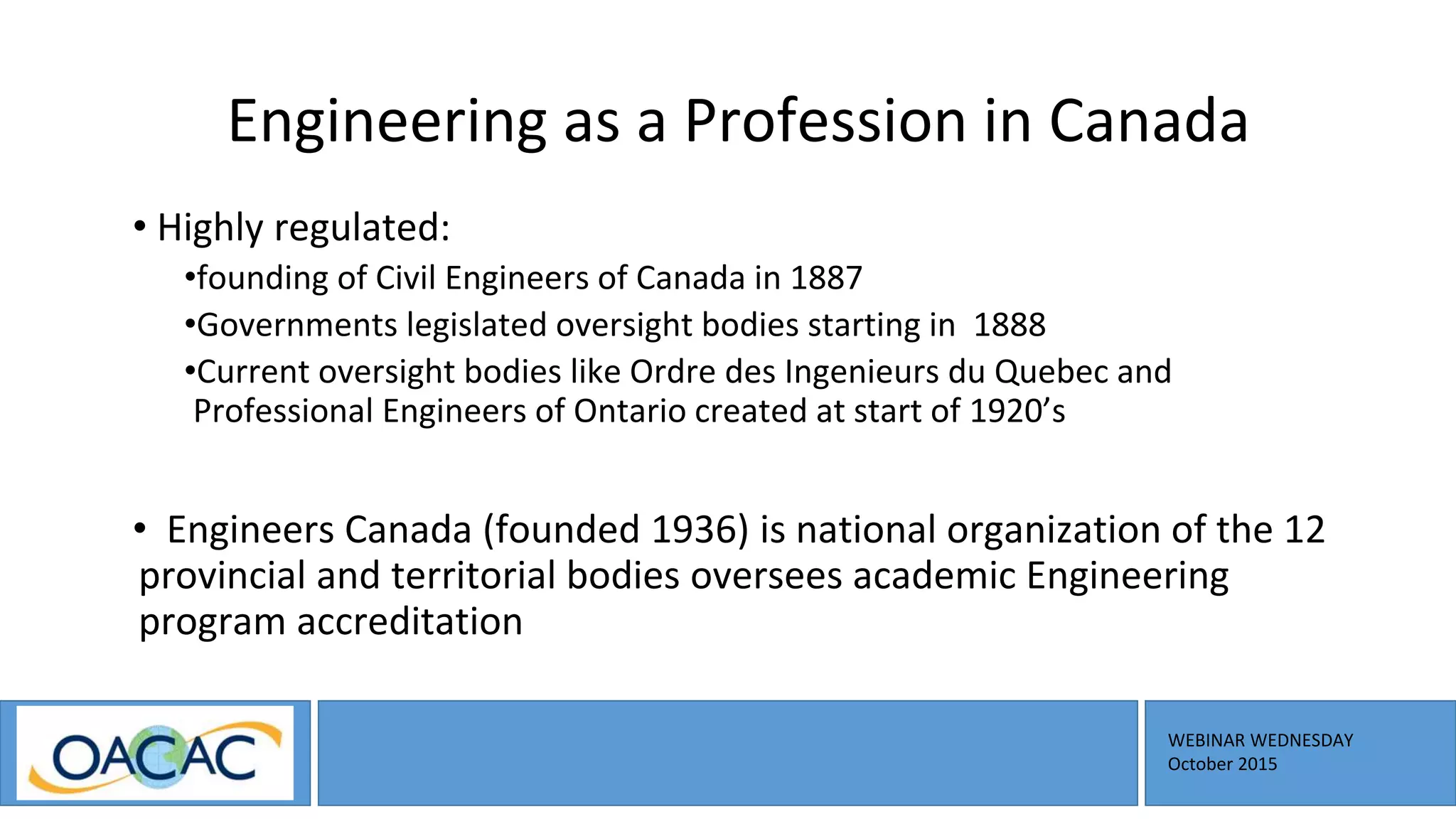 WEBINAR WEDNESDAY
October 2015
Engineering as a Profession in Canada
• Highly regulated:
•founding of Civil Engineers of Canada in 1887
•Governments legislated oversight bodies starting in 1888
•Current oversight bodies like Ordre des Ingenieurs du Quebec and
Professional Engineers of Ontario created at start of 1920’s
• Engineers Canada (founded 1936) is national organization of the 12
provincial and territorial bodies oversees academic Engineering
program accreditation
 