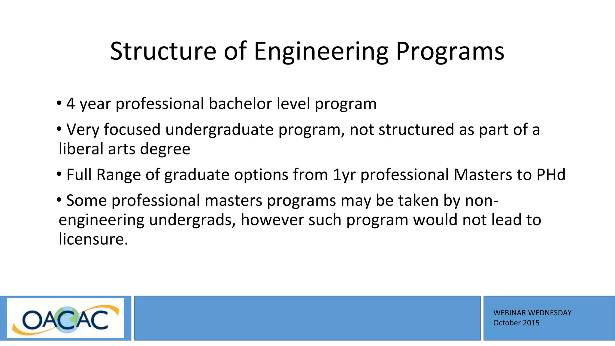 WEBINAR WEDNESDAY
October 2015
Structure of Engineering Programs
• 4 year professional bachelor level program
• Very focused undergraduate program, not structured as part of a
liberal arts degree
• Full Range of graduate options from 1yr professional Masters to PHd
• Some professional masters programs may be taken by non-
engineering undergrads, however such program would not lead to
licensure.
 