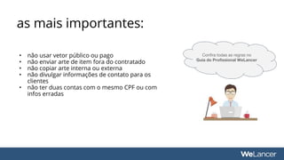 • não usar vetor público ou pago
• não enviar arte de item fora do contratado
• não copiar arte interna ou externa
• não divulgar informações de contato para os
clientes
• não ter duas contas com o mesmo CPF ou com
infos erradas
as mais importantes:
Confira todas as regras no
Guia do Profissional WeLancer
 