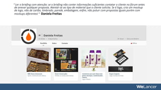 “ Ler o briefing com atenção: se o briefing não conter informações suficientes contatar o cliente no fórum antes
de anexar qualquer proposta. Atentar-se ao tipo de material que o cliente solicita. Se é logo, cria um mockup
de logo, não de cartão, timbrado, parede, embalagem, enfim, não poluir com propostas iguais porém com
mockups diferentes! ” Daniela Freitas
 