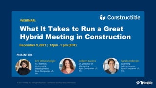 © 2021 Trimble, Inc - All Rights Reserved - Confidential and Proprietary Information
WEBINAR:
What It Takes to Run a Great
Hybrid Meeting in Construction
December 9, 2021 | 12pm - 1 pm (EDT)
PRESENTERS
Erin O’Hara Meyer
Sr. Director,
Learning &
Development
Ryan Companies US.
Inc.
Colleen Kucera
Sr. Director of
Marketing
Ryan Companies US.
Inc.
Sarah Anderson
Learning
Administrator
Ryan Companies US.
Inc.
 