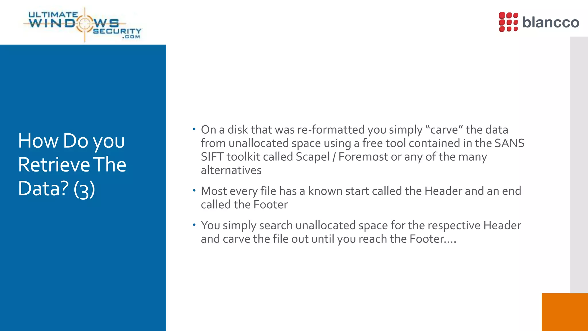 How Do you
RetrieveThe
Data? (3)
 On a disk that was re-formatted you simply “carve” the data
from unallocated space using a free tool contained in the SANS
SIFT toolkit called Scapel / Foremost or any of the many
alternatives
 Most every file has a known start called the Header and an end
called the Footer
 You simply search unallocated space for the respective Header
and carve the file out until you reach the Footer….
 