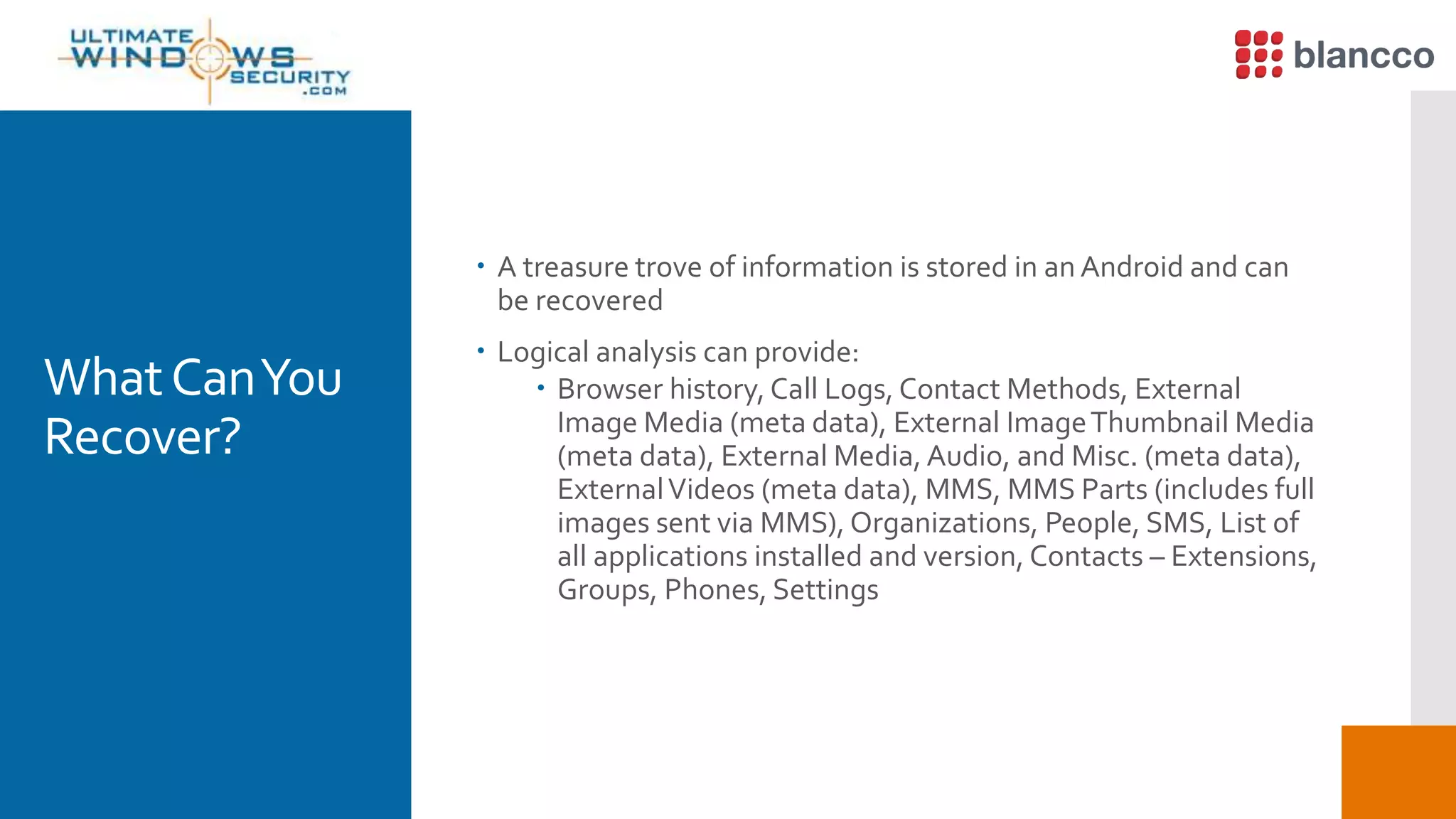 WhatCanYou
Recover?
 A treasure trove of information is stored in an Android and can
be recovered
 Logical analysis can provide:
 Browser history, Call Logs, Contact Methods, External
Image Media (meta data), External ImageThumbnail Media
(meta data), External Media, Audio, and Misc. (meta data),
ExternalVideos (meta data), MMS, MMS Parts (includes full
images sent via MMS), Organizations, People, SMS, List of
all applications installed and version, Contacts – Extensions,
Groups, Phones, Settings
 