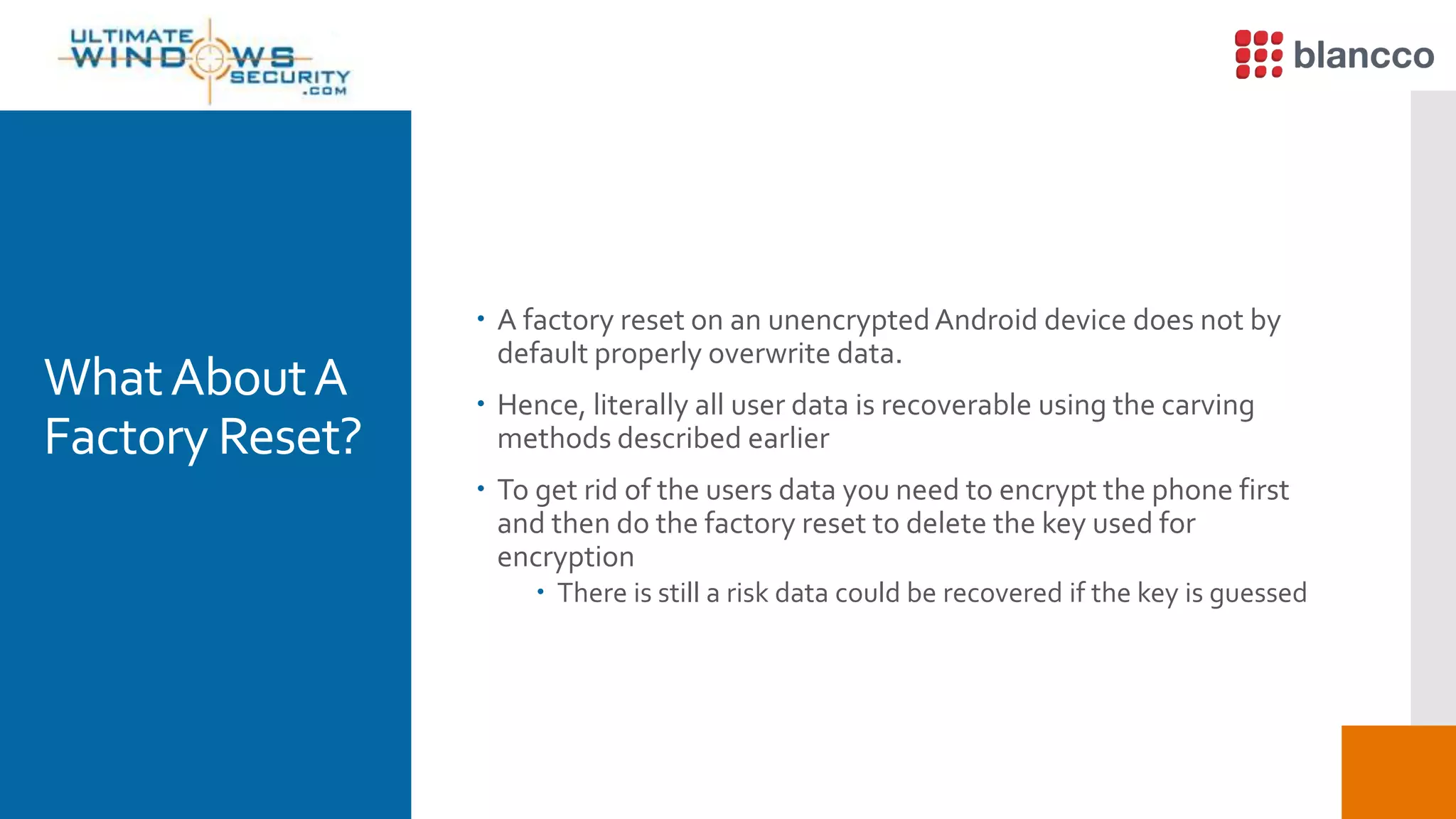 WhatAboutA
Factory Reset?
 A factory reset on an unencryptedAndroid device does not by
default properly overwrite data.
 Hence, literally all user data is recoverable using the carving
methods described earlier
 To get rid of the users data you need to encrypt the phone first
and then do the factory reset to delete the key used for
encryption
 There is still a risk data could be recovered if the key is guessed
 