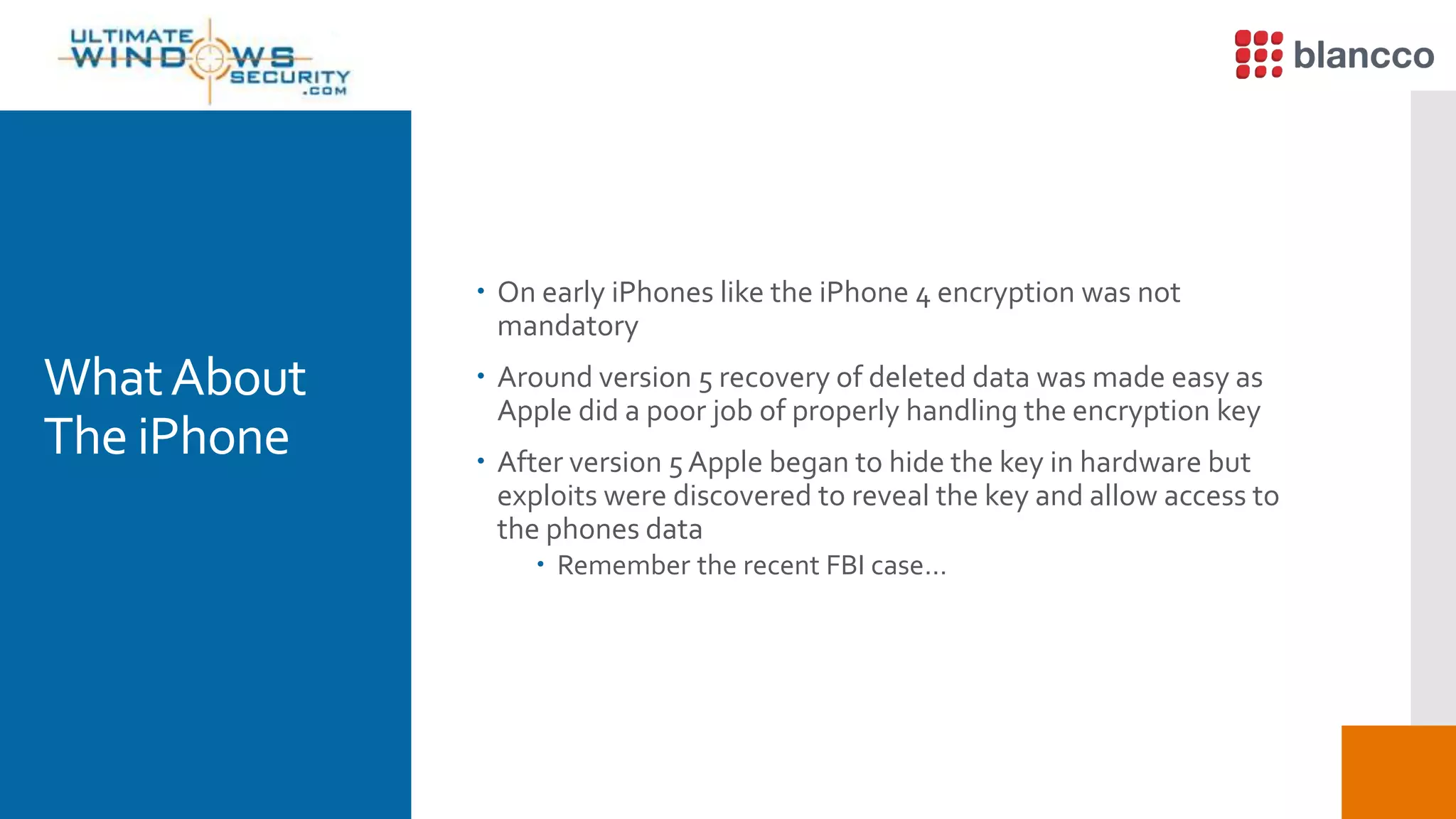 WhatAbout
The iPhone
 On early iPhones like the iPhone 4 encryption was not
mandatory
 Around version 5 recovery of deleted data was made easy as
Apple did a poor job of properly handling the encryption key
 After version 5 Apple began to hide the key in hardware but
exploits were discovered to reveal the key and allow access to
the phones data
 Remember the recent FBI case…
 