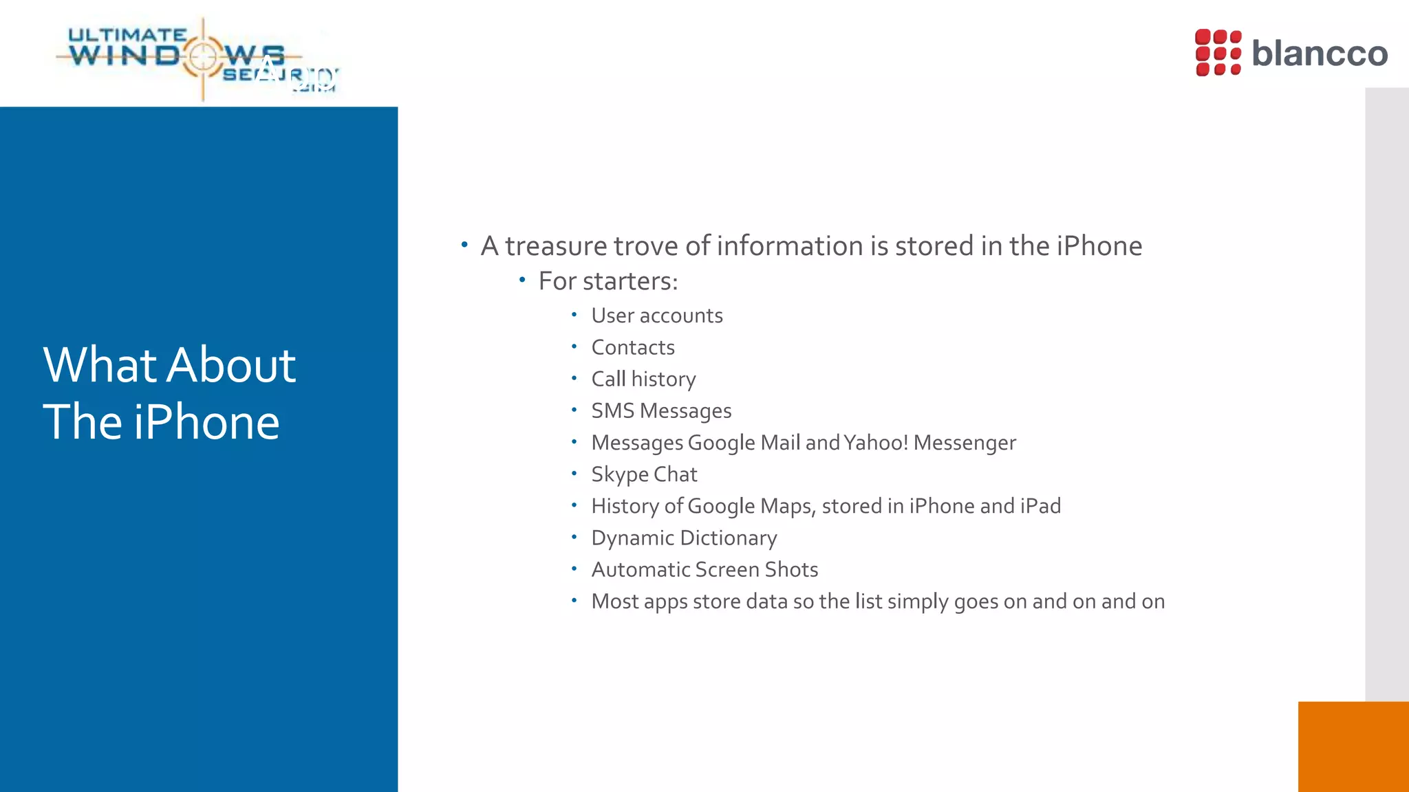  A treasure trove of information is stored in the iPhone
 For starters:
 User accounts
 Contacts
 Call history
 SMS Messages
 Messages Google Mail andYahoo! Messenger
 Skype Chat
 History of Google Maps, stored in iPhone and iPad
 Dynamic Dictionary
 Automatic Screen Shots
 Most apps store data so the list simply goes on and on and on
Apple iPhone Data Recovery (1)
WhatAbout
The iPhone
 