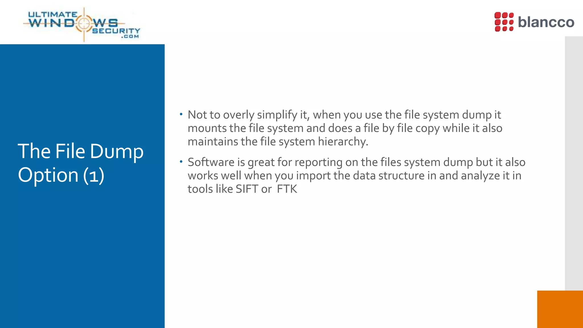The File Dump
Option (1)
 Not to overly simplify it, when you use the file system dump it
mounts the file system and does a file by file copy while it also
maintains the file system hierarchy.
 Software is great for reporting on the files system dump but it also
works well when you import the data structure in and analyze it in
tools like SIFT or FTK
 