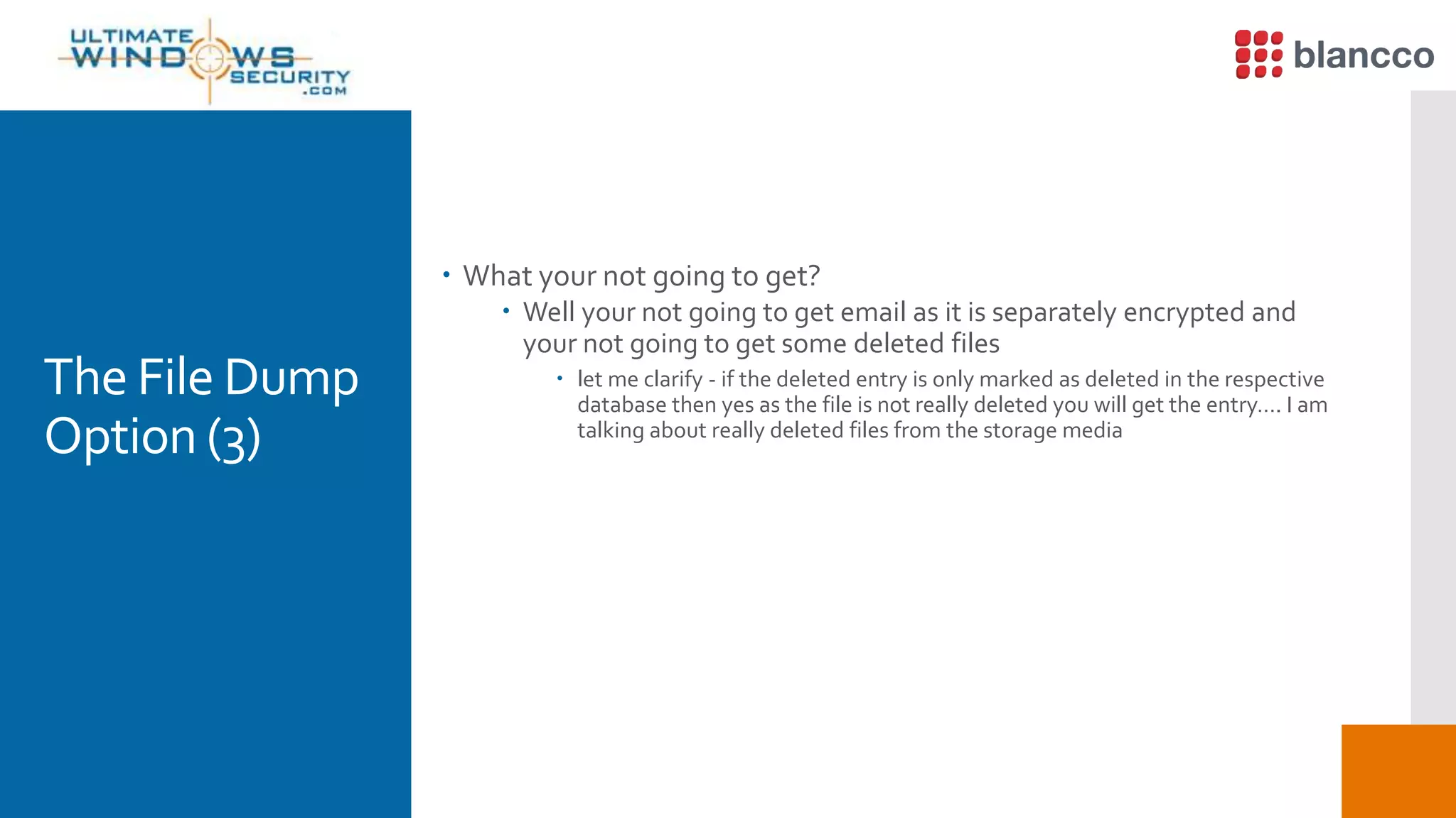 The File Dump
Option (3)
 What your not going to get?
 Well your not going to get email as it is separately encrypted and
your not going to get some deleted files
 let me clarify - if the deleted entry is only marked as deleted in the respective
database then yes as the file is not really deleted you will get the entry…. I am
talking about really deleted files from the storage media
 