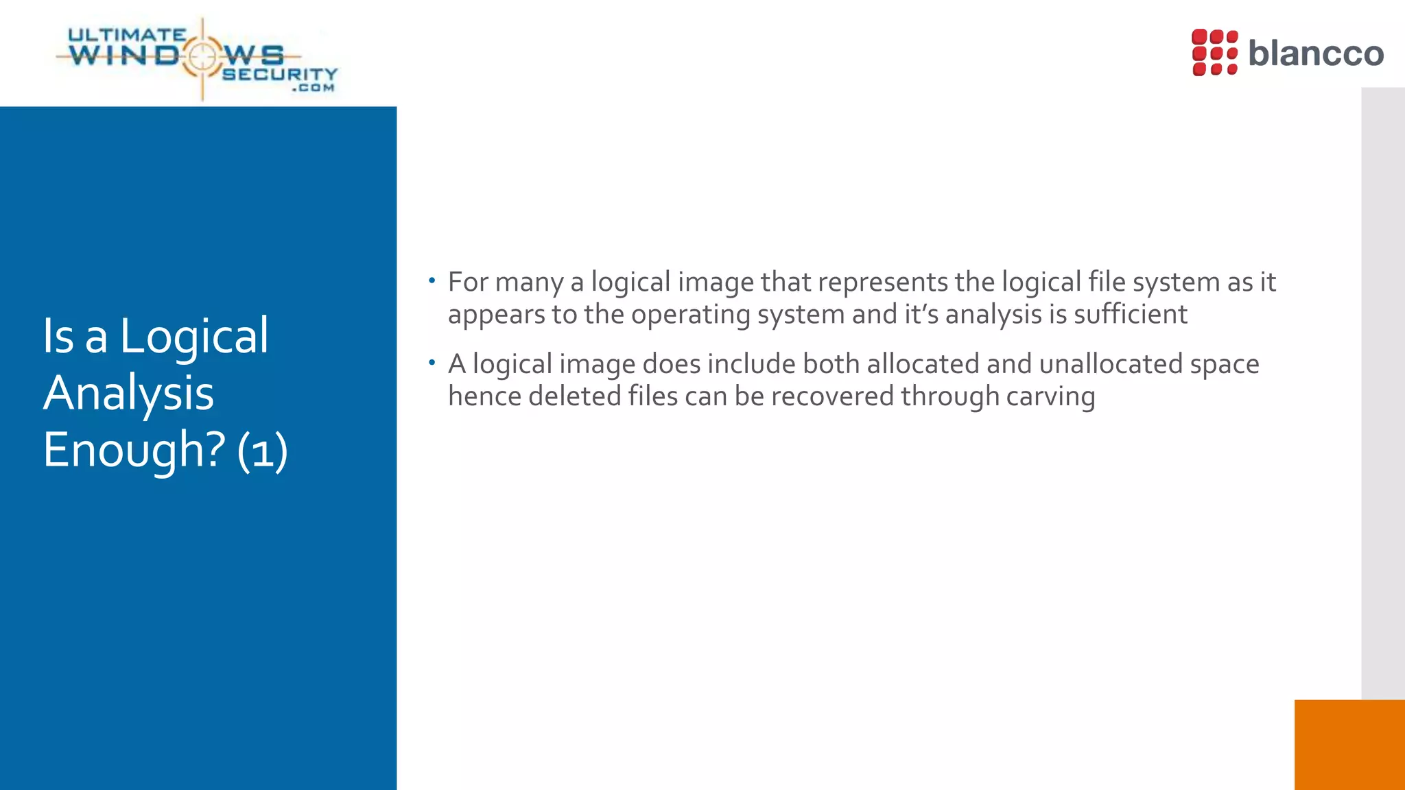 Is a Logical
Analysis
Enough? (1)
 For many a logical image that represents the logical file system as it
appears to the operating system and it’s analysis is sufficient
 A logical image does include both allocated and unallocated space
hence deleted files can be recovered through carving
 