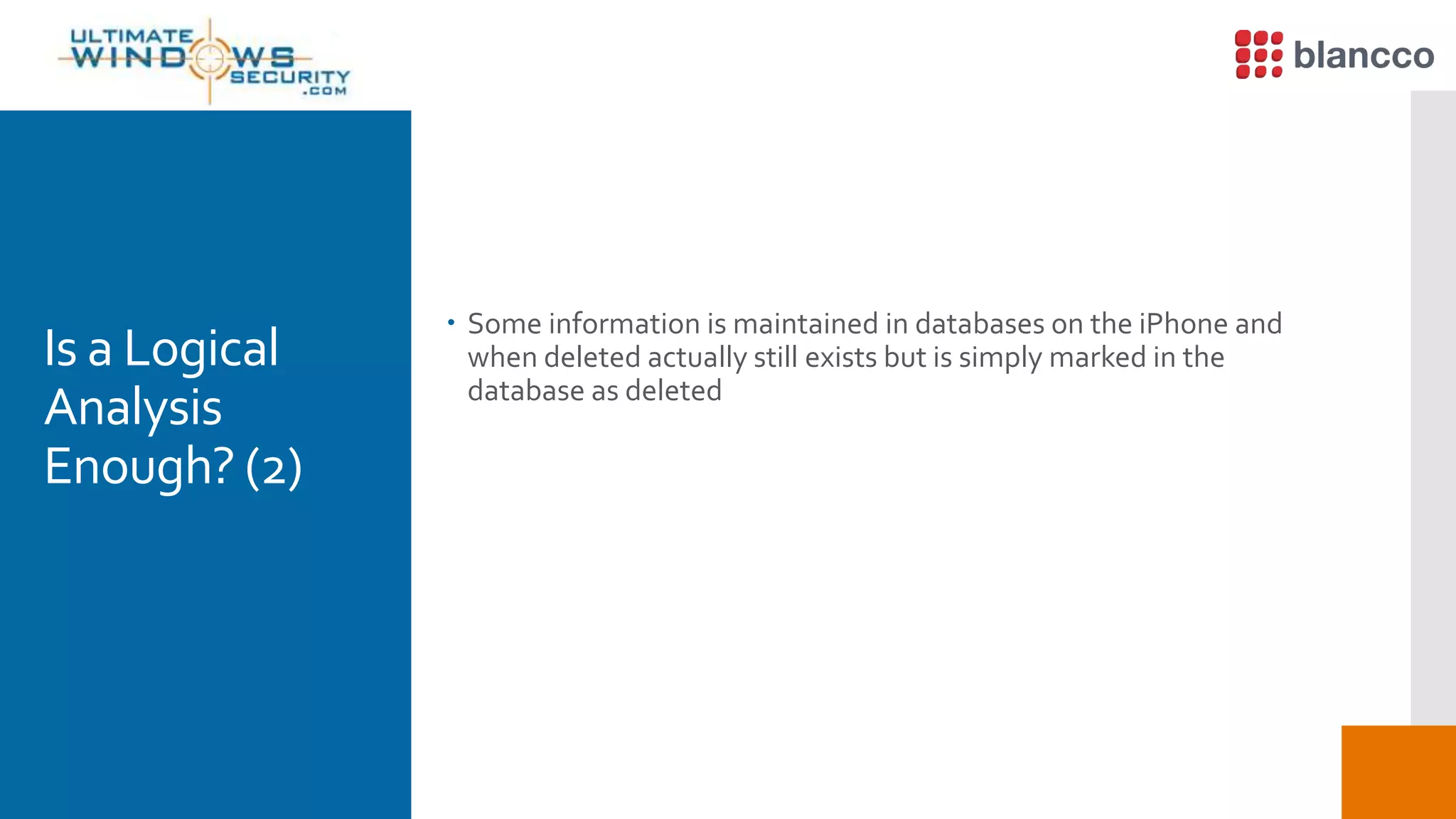 Is a Logical
Analysis
Enough? (2)
 Some information is maintained in databases on the iPhone and
when deleted actually still exists but is simply marked in the
database as deleted
 