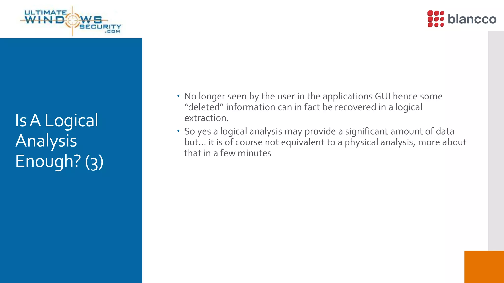 IsA Logical
Analysis
Enough? (3)
 No longer seen by the user in the applications GUI hence some
“deleted” information can in fact be recovered in a logical
extraction.
 So yes a logical analysis may provide a significant amount of data
but… it is of course not equivalent to a physical analysis, more about
that in a few minutes
 
