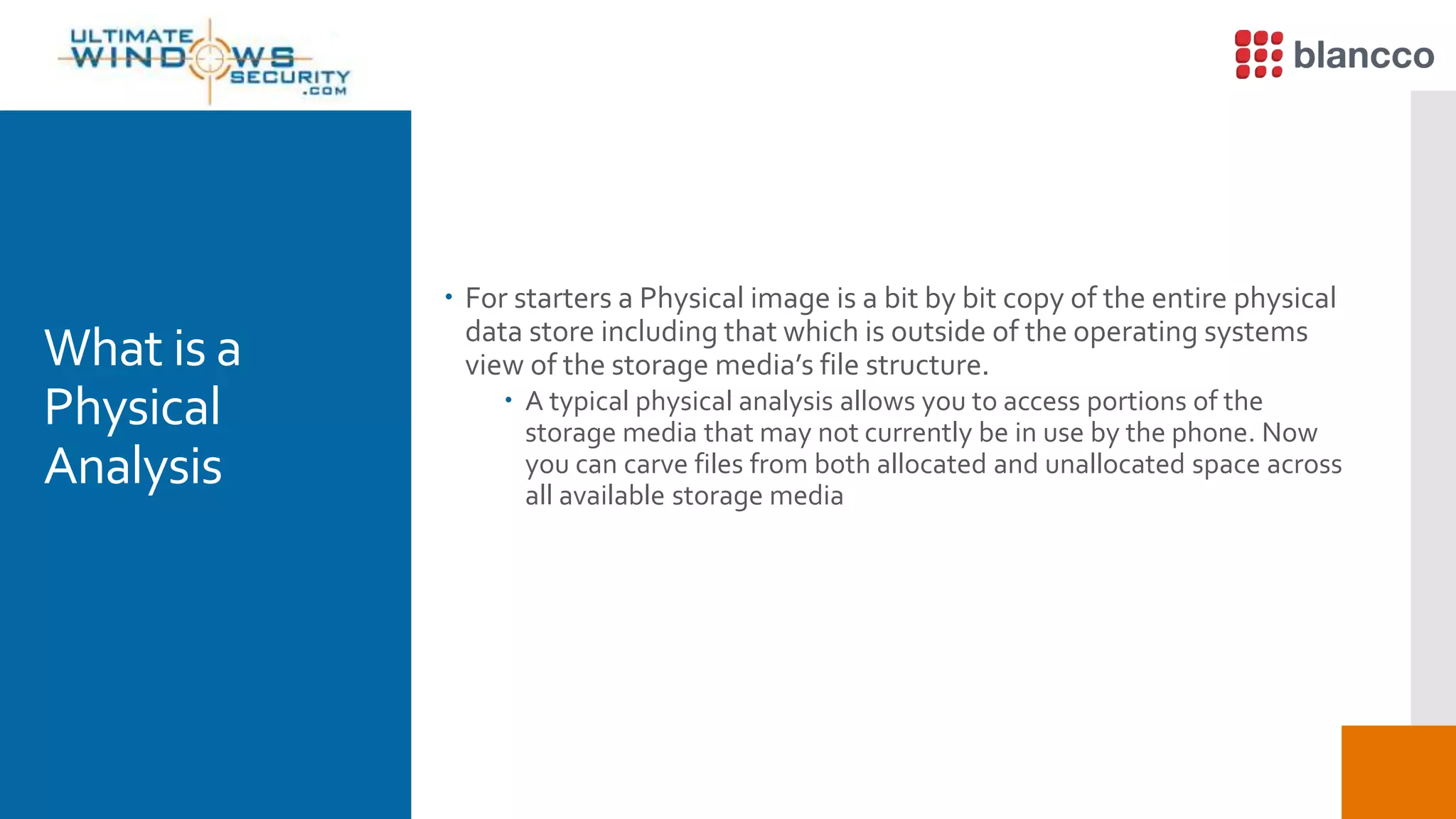 What is a
Physical
Analysis
 For starters a Physical image is a bit by bit copy of the entire physical
data store including that which is outside of the operating systems
view of the storage media’s file structure.
 A typical physical analysis allows you to access portions of the
storage media that may not currently be in use by the phone. Now
you can carve files from both allocated and unallocated space across
all available storage media
 