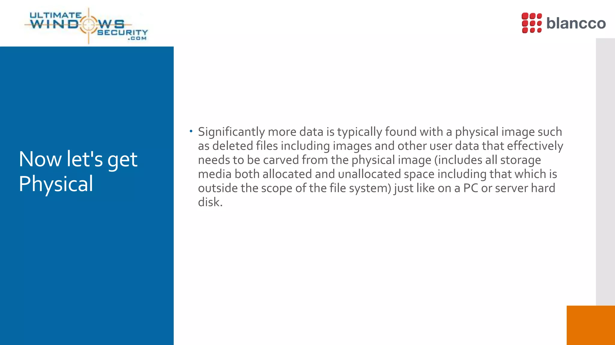 Now let's get
Physical
 Significantly more data is typically found with a physical image such
as deleted files including images and other user data that effectively
needs to be carved from the physical image (includes all storage
media both allocated and unallocated space including that which is
outside the scope of the file system) just like on a PC or server hard
disk.
 