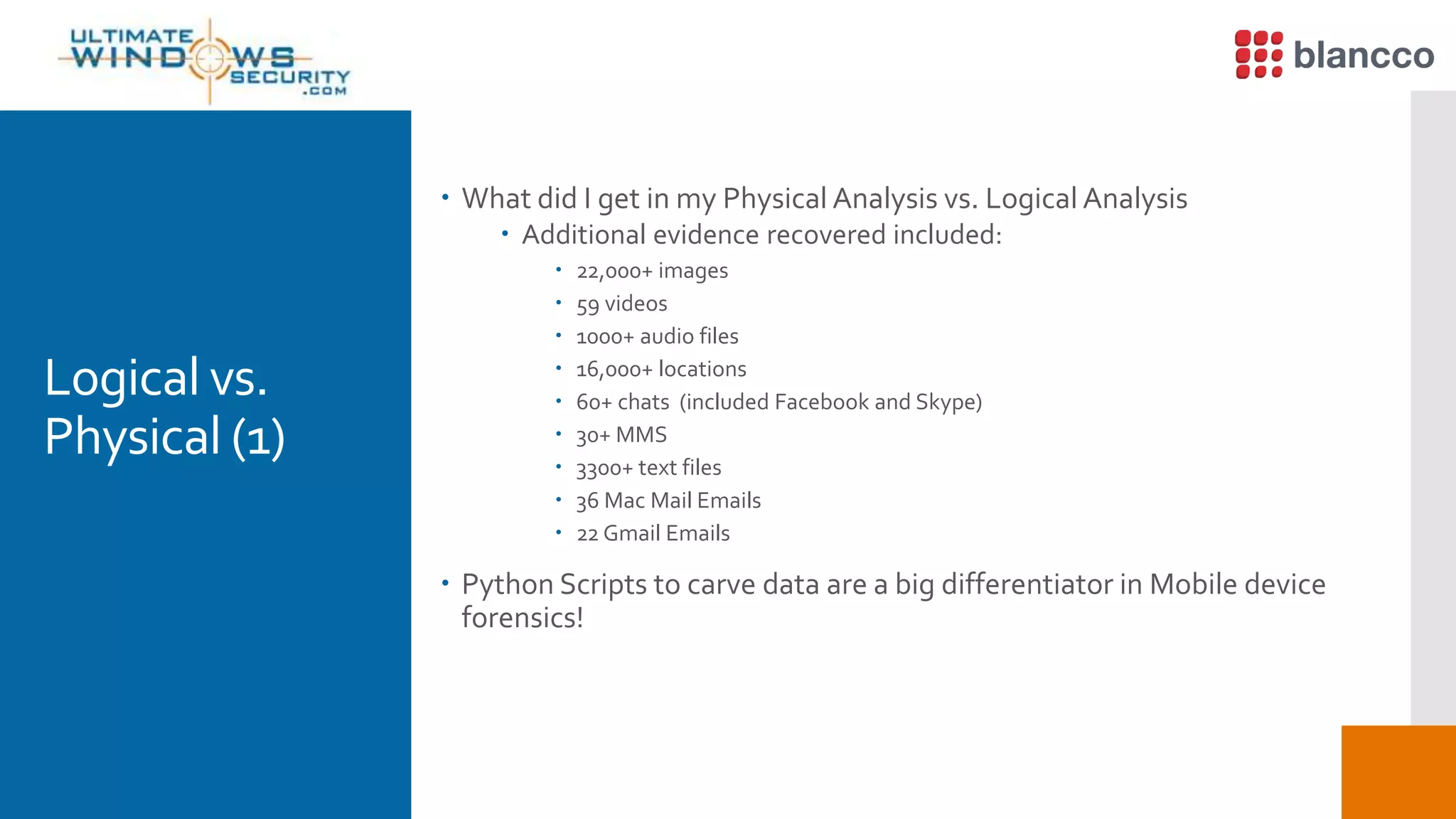 Logical vs.
Physical (1)
 What did I get in my Physical Analysis vs. Logical Analysis
 Additional evidence recovered included:
 22,000+ images
 59 videos
 1000+ audio files
 16,000+ locations
 60+ chats (included Facebook and Skype)
 30+ MMS
 3300+ text files
 36 Mac Mail Emails
 22 Gmail Emails
 Python Scripts to carve data are a big differentiator in Mobile device
forensics!
 