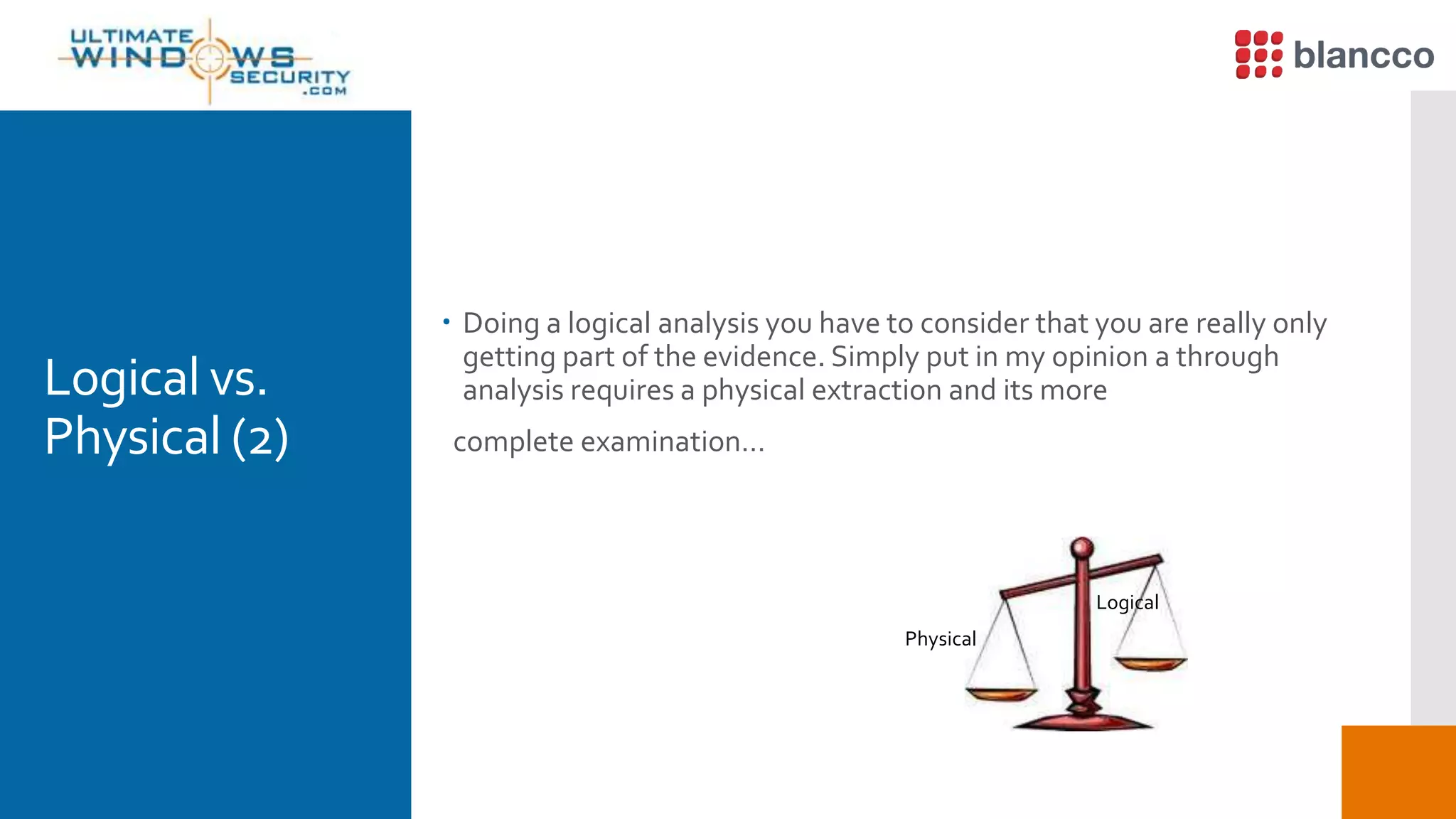 Logical vs.
Physical (2)
 Doing a logical analysis you have to consider that you are really only
getting part of the evidence. Simply put in my opinion a through
analysis requires a physical extraction and its more
complete examination…
Logical
Physical
 