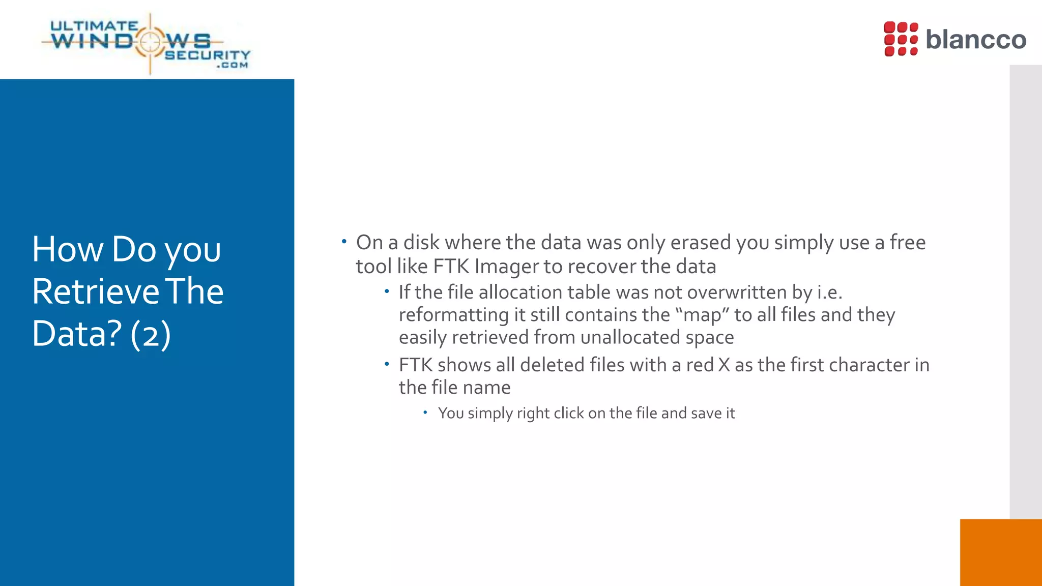 How Do you
RetrieveThe
Data? (2)
 On a disk where the data was only erased you simply use a free
tool like FTK Imager to recover the data
 If the file allocation table was not overwritten by i.e.
reformatting it still contains the “map” to all files and they
easily retrieved from unallocated space
 FTK shows all deleted files with a red X as the first character in
the file name
 You simply right click on the file and save it
 