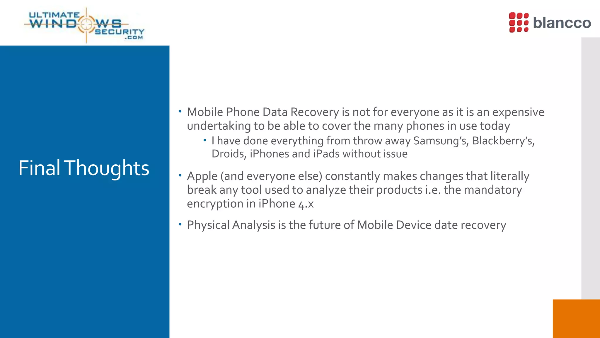 FinalThoughts
 Mobile Phone Data Recovery is not for everyone as it is an expensive
undertaking to be able to cover the many phones in use today
 I have done everything from throw away Samsung’s, Blackberry’s,
Droids, iPhones and iPads without issue
 Apple (and everyone else) constantly makes changes that literally
break any tool used to analyze their products i.e. the mandatory
encryption in iPhone 4.x
 Physical Analysis is the future of Mobile Device date recovery
 