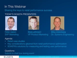 1
© 2013 SOASTA CONFIDENTIAL - All rights reserved.
Sharing the keys to retail performance success
TODAY’S SOASTA PRESENTERS






Peter Galvin: 
 
Brad Johnson: 
 
Mike Ostenberg

SVP Marketing 
 
VP Product Marketing 
Dir. Systems Engineering

Agenda: 
•  Retail case studies
•  Key considerations gleaned from retail performance optimization
•  SOASTA’s solutions for measuring and testing user performance

Questions: 
Submit in chat box during event
 