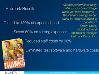 13
© 2013 SOASTA CONFIDENTIAL - All rights reserved.
“Website performance really
affects your brand image
when you have problems…
The inherent savings to our
brand by using CloudTest is
priceless.”
—Cheryl Davis, 
digital technical 
operations manager
Hallmark Cards, Inc.
Tested to 120% of expected load


Saved 50% on testing expenses



 
 Reduced staff costs by 66%

 


 Eliminated test software and hardware costs

 
 




 


 
 
 
 
 
 

 