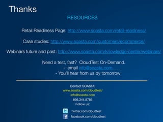 Thanks
Contact SOASTA:
www.soasta.com/cloudtest/
info@soasta.com
866.344.8766
Follow us:

twitter.com/cloudtest
facebook.com/cloudtest
RESOURCES

Retail Readiness Page: http://www.soasta.com/retail-readiness/

Case studies: http://www.soasta.com/customers/ecommerce/

Webinars future and past: http://www.soasta.com/knowledge-center/webinars/

Need a test, fast? CloudTest On-Demand.
- email info@soasta.com
- You’ll hear from us by tomorrow
 