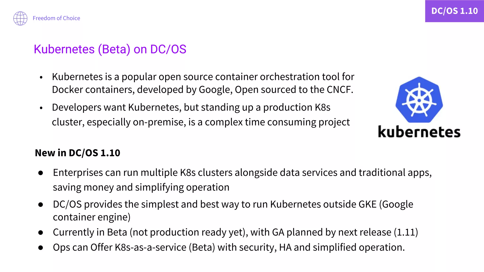 DC/OS 1.10
Freedom of Choice
Kubernetes (Beta) on DC/OS
• Kubernetes is a popular open source container orchestration tool for
Docker containers, developed by Google, Open sourced to the CNCF.
• Developers want Kubernetes, but standing up a production K8s
cluster, especially on-premise, is a complex time consuming project
New in DC/OS 1.10
● Enterprises can run multiple K8s clusters alongside data services and traditional apps,
saving money and simplifying operation
● DC/OS provides the simplest and best way to run Kubernetes outside GKE (Google
container engine)
● Currently in Beta (not production ready yet), with GA planned by next release (1.11)
● Ops can Offer K8s-as-a-service (Beta) with security, HA and simplified operation.
 