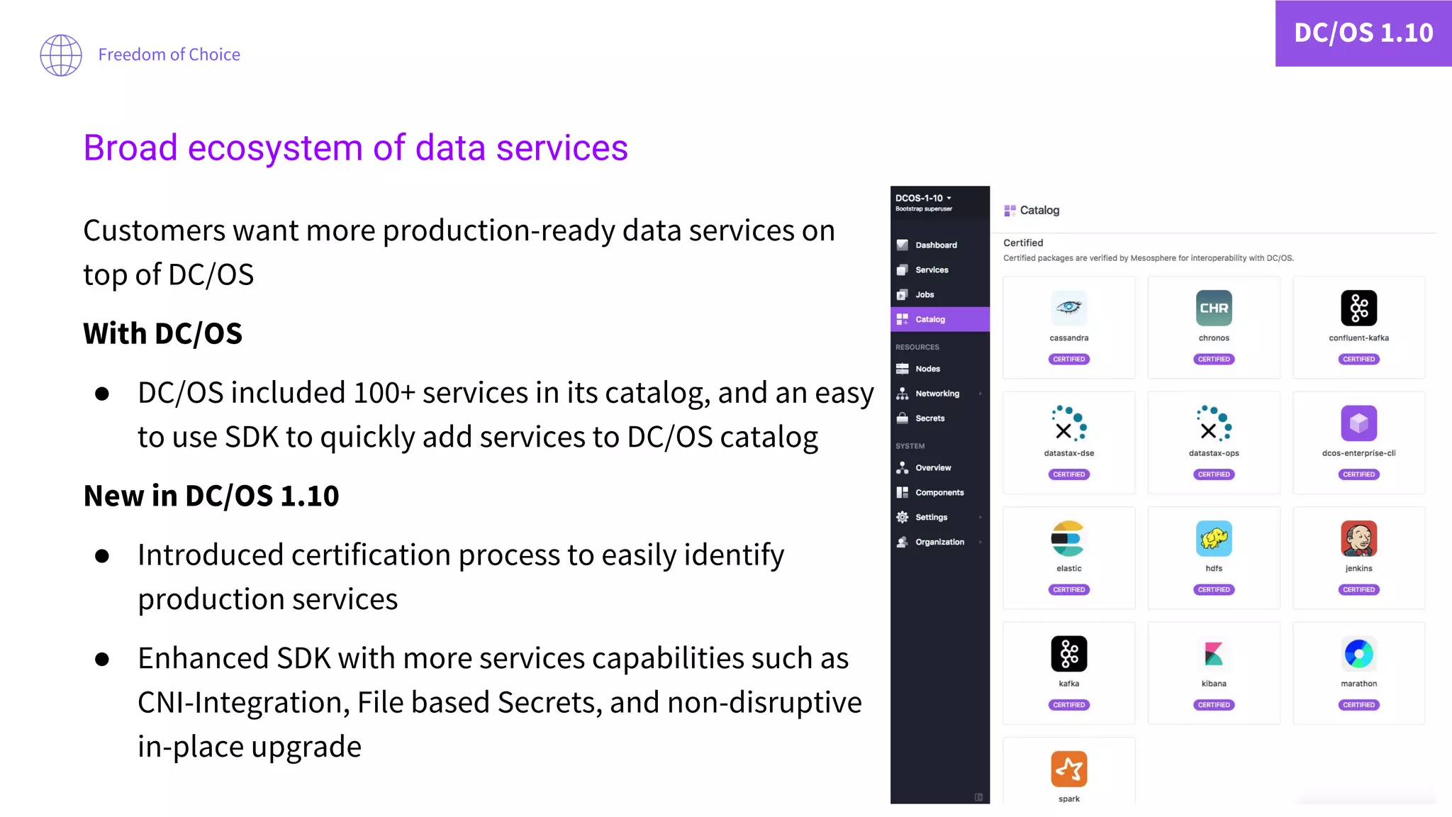DC/OS 1.10
Freedom of Choice
Customers want more production-ready data services on
top of DC/OS
With DC/OS
● DC/OS included 100+ services in its catalog, and an easy
to use SDK to quickly add services to DC/OS catalog
New in DC/OS 1.10
● Introduced certification process to easily identify
production services
● Enhanced SDK with more services capabilities such as
CNI-Integration, File based Secrets, and non-disruptive
in-place upgrade
Broad ecosystem of data services
 