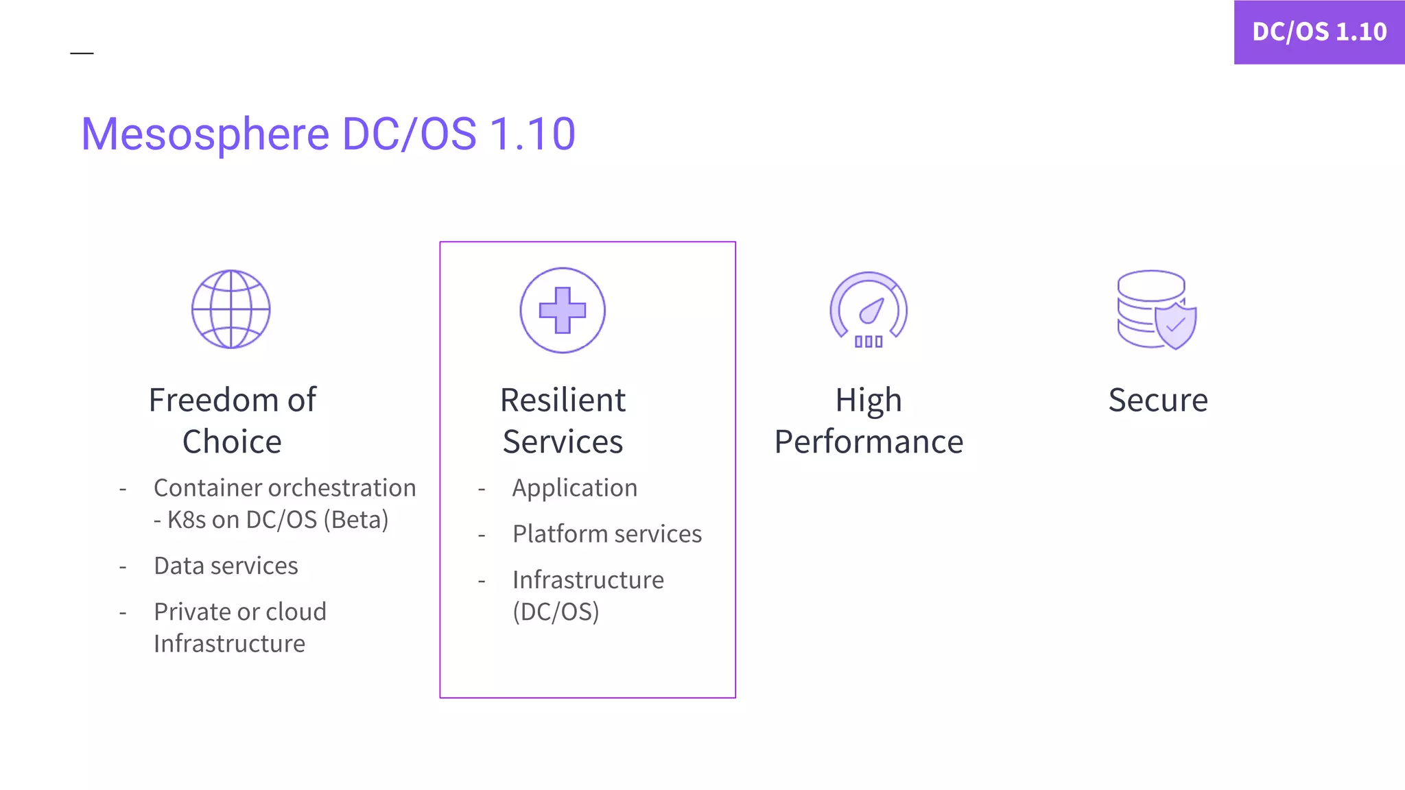 Mesosphere DC/OS 1.10
- Container orchestration
- K8s on DC/OS (Beta)
- Data services
- Private or cloud
Infrastructure
- Application
- Platform services
- Infrastructure
(DC/OS)
DC/OS 1.10
Freedom of
Choice
Resilient
Services
SecureHigh
Performance
 