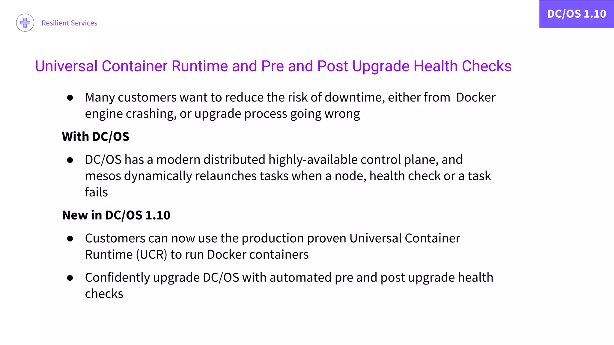 DC/OS 1.10
Resilient Services
● Many customers want to reduce the risk of downtime, either from Docker
engine crashing, or upgrade process going wrong
With DC/OS
● DC/OS has a modern distributed highly-available control plane, and
mesos dynamically relaunches tasks when a node, health check or a task
fails
New in DC/OS 1.10
● Customers can now use the production proven Universal Container
Runtime (UCR) to run Docker containers
● Confidently upgrade DC/OS with automated pre and post upgrade health
checks
Universal Container Runtime and Pre and Post Upgrade Health Checks
 