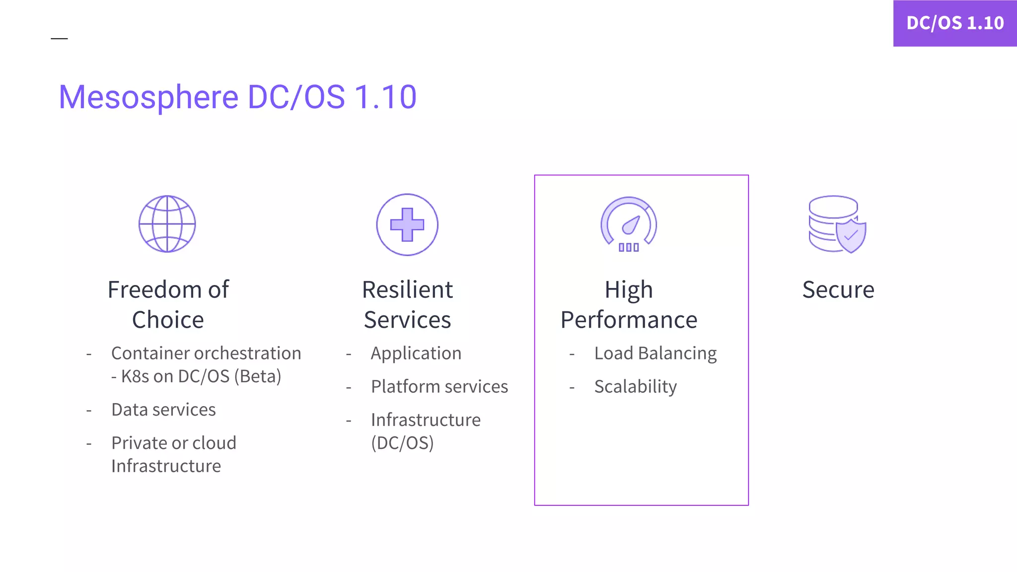 Mesosphere DC/OS 1.10
- Container orchestration
- K8s on DC/OS (Beta)
- Data services
- Private or cloud
Infrastructure
- Application
- Platform services
- Infrastructure
(DC/OS)
DC/OS 1.10
- Load Balancing
- Scalability
Freedom of
Choice
Resilient
Services
SecureHigh
Performance
 