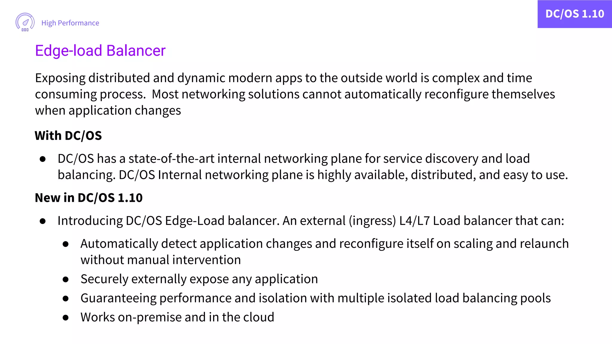 DC/OS 1.10
High Performance
Edge-load Balancer
Exposing distributed and dynamic modern apps to the outside world is complex and time
consuming process. Most networking solutions cannot automatically reconfigure themselves
when application changes
With DC/OS
● DC/OS has a state-of-the-art internal networking plane for service discovery and load
balancing. DC/OS Internal networking plane is highly available, distributed, and easy to use.
New in DC/OS 1.10
● Introducing DC/OS Edge-Load balancer. An external (ingress) L4/L7 Load balancer that can:
● Automatically detect application changes and reconfigure itself on scaling and relaunch
without manual intervention
● Securely externally expose any application
● Guaranteeing performance and isolation with multiple isolated load balancing pools
● Works on-premise and in the cloud
 