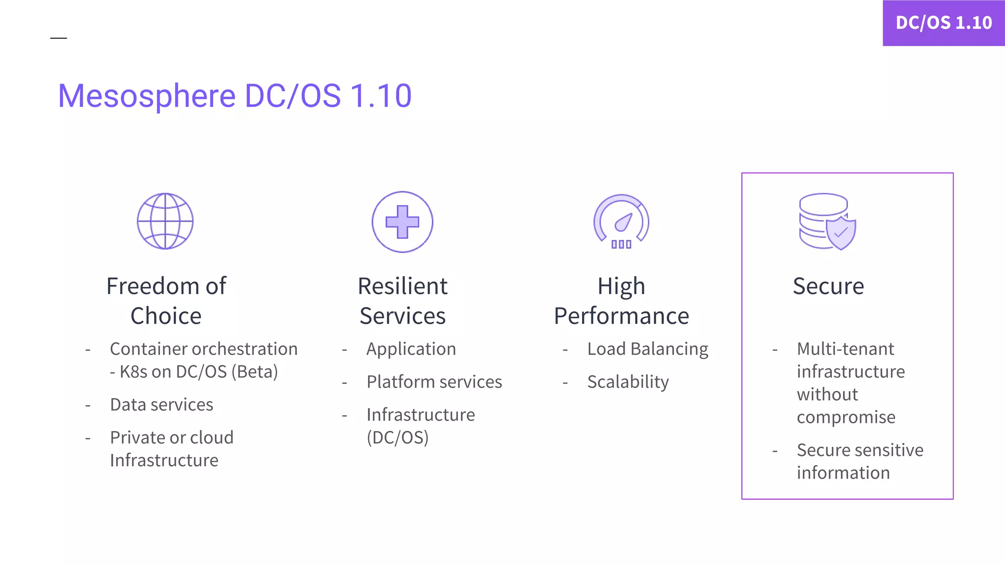 Mesosphere DC/OS 1.10
- Container orchestration
- K8s on DC/OS (Beta)
- Data services
- Private or cloud
Infrastructure
- Application
- Platform services
- Infrastructure
(DC/OS)
- Multi-tenant
infrastructure
without
compromise
- Secure sensitive
information
DC/OS 1.10
- Load Balancing
- Scalability
Freedom of
Choice
Resilient
Services
SecureHigh
Performance
 