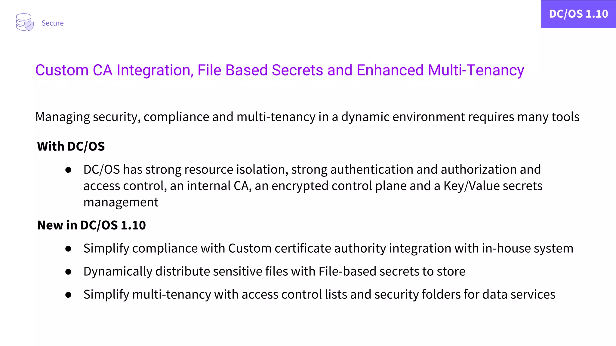 DC/OS 1.10
Managing security, compliance and multi-tenancy in a dynamic environment requires many tools
With DC/OS
● DC/OS has strong resource isolation, strong authentication and authorization and
access control, an internal CA, an encrypted control plane and a Key/Value secrets
management
New in DC/OS 1.10
● Simplify compliance with Custom certificate authority integration with in-house system
● Dynamically distribute sensitive files with File-based secrets to store
● Simplify multi-tenancy with access control lists and security folders for data services
Secure
Custom CA Integration, File Based Secrets and Enhanced Multi-Tenancy
 