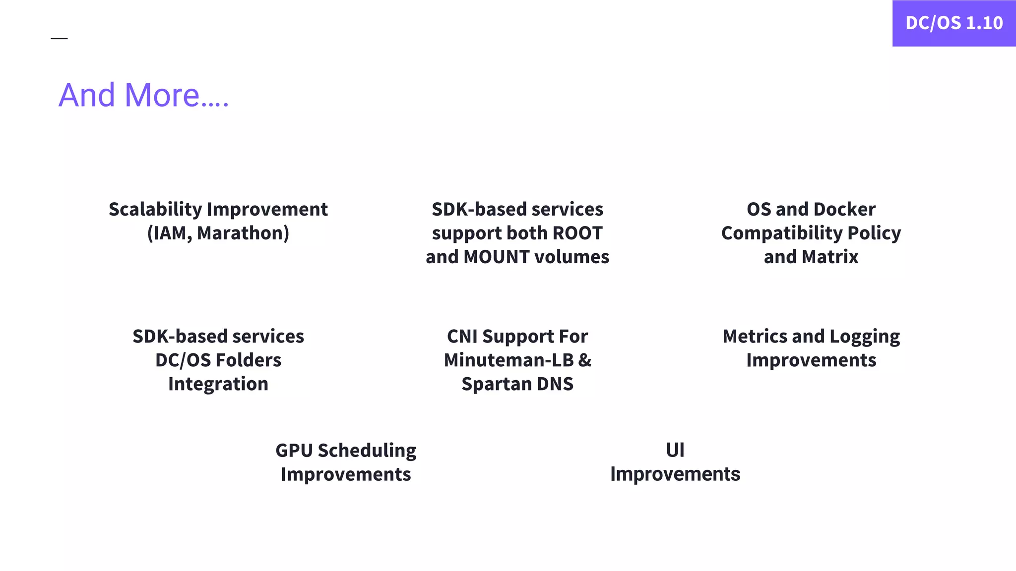 And More….
Scalability Improvement
(IAM, Marathon)
DC/OS 1.10
CNI Support For
Minuteman-LB &
Spartan DNS
GPU Scheduling
Improvements
Metrics and Logging
Improvements
OS and Docker
Compatibility Policy
and Matrix
SDK-based services
support both ROOT
and MOUNT volumes
SDK-based services
DC/OS Folders
Integration
UI
Improvements
 