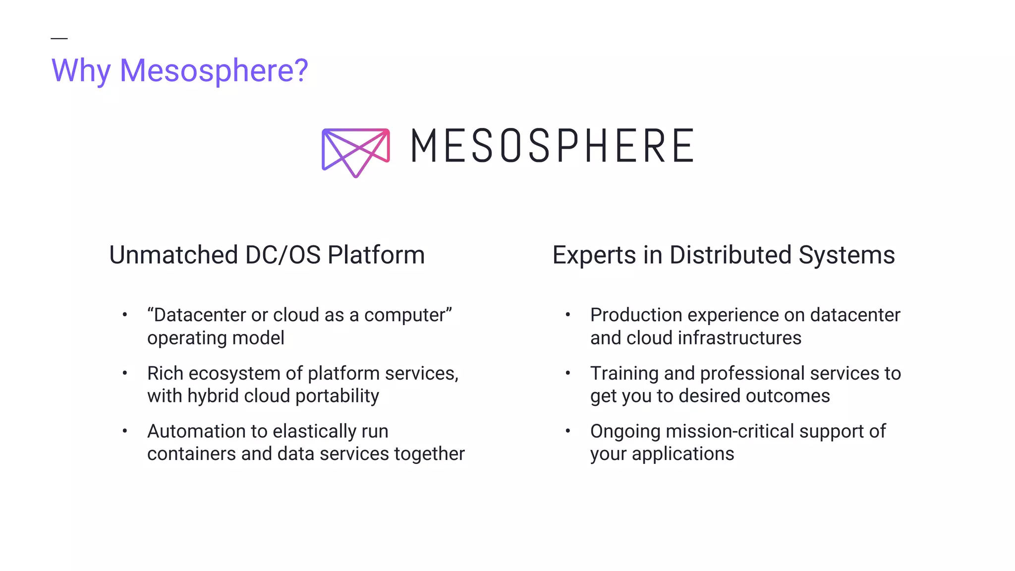 Why Mesosphere?
Experts in Distributed SystemsUnmatched DC/OS Platform
• “Datacenter or cloud as a computer”
operating model
• Rich ecosystem of platform services,
with hybrid cloud portability
• Automation to elastically run
containers and data services together
• Production experience on datacenter
and cloud infrastructures
• Training and professional services to
get you to desired outcomes
• Ongoing mission-critical support of
your applications
 